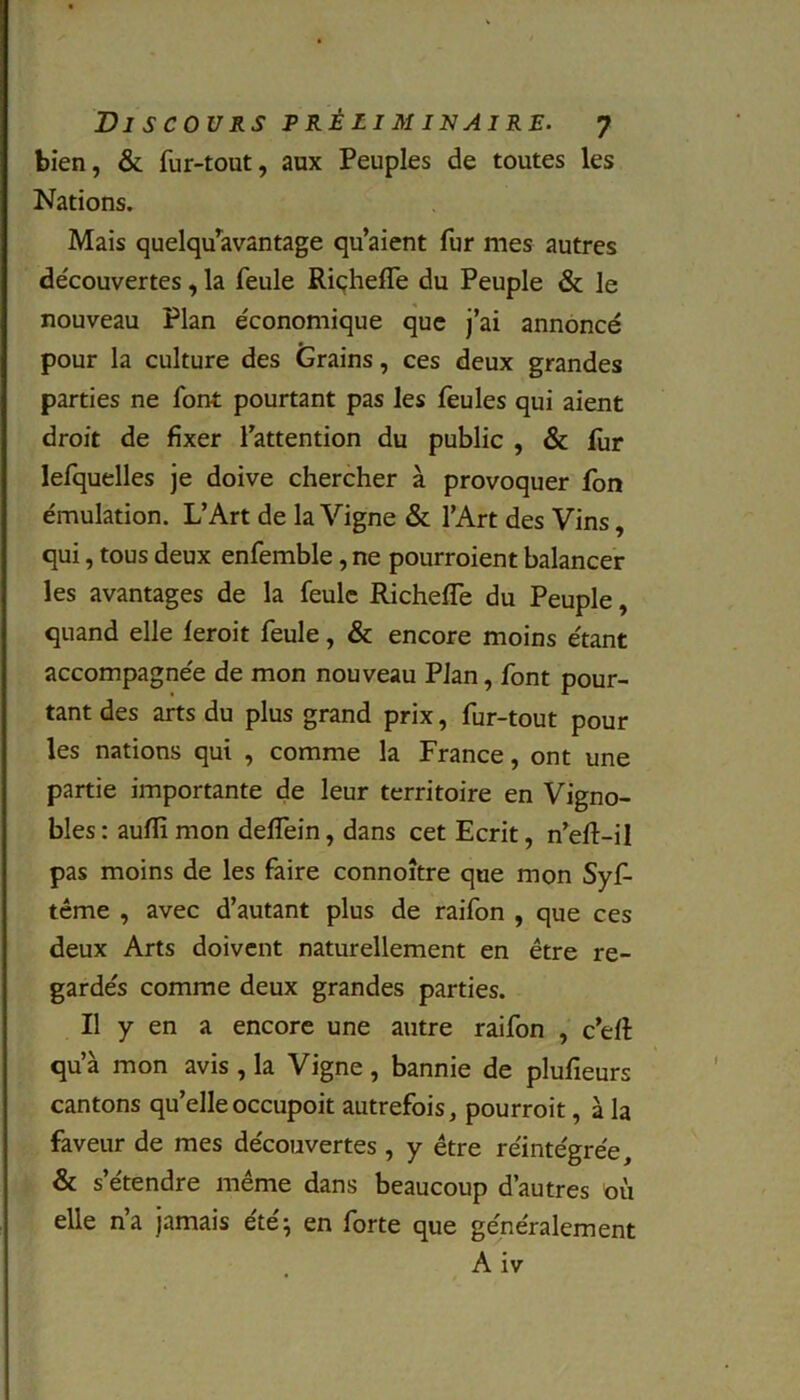 bien, & fur-tout, aux Peuples de toutes les Nations. Mais quelqu’avantage qu’aient fur mes autres découvertes , la feule Riçheffe du Peuple & le nouveau Plan économique que j’ai annoncé pour la culture des Grains, ces deux grandes parties ne font pourtant pas les feules qui aient droit de fixer l’attention du public , & fur lefquelles je doive chercher à provoquer fon émulation. L’Art de la Vigne & l’Art des Vins, qui, tous deux enfemble, ne pourroient balancer les avantages de la feule Richefîe du Peuple, quand elle leroit feule, & encore moins étant accompagnée de mon nouveau Plan, font pour- tant des arts du plus grand prix, fur-tout pour les nations qui , comme la France, ont une partie importante de leur territoire en Vigno- bles: auffimon deflein, dans cet Ecrit, n’eft-il pas moins de les faire connoître que mon Syf- tême , avec d’autant plus de raifon , que ces deux Arts doivent naturellement en être re- gardés comme deux grandes parties. Il y en a encore une autre raifon , c’efi: qu’à mon avis , la Vigne, bannie de plufieurs cantons qu’elleoccupoit autrefois, pourroit, à la faveur de mes découvertes , y être réintégrée, & s’étendre même dans beaucoup d’autres où elle n’a jamais été; en forte que généralement