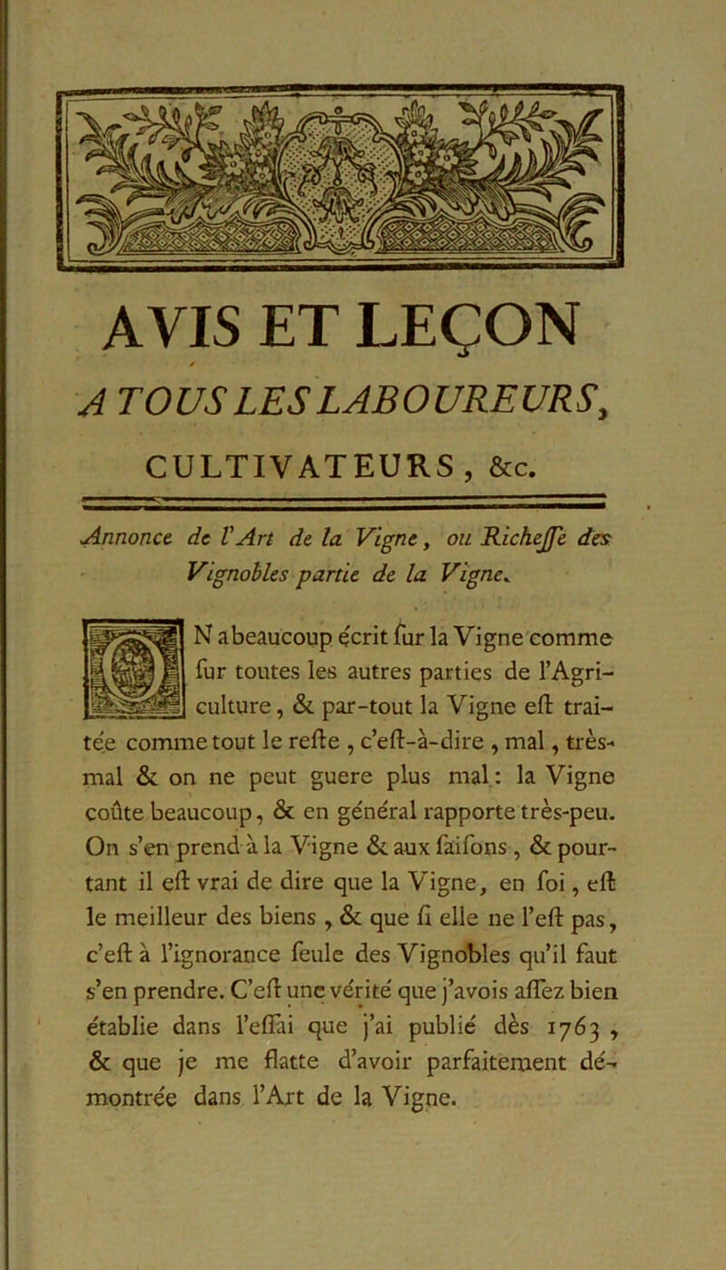AVIS ET LEÇON s A TOUS LES LABOUREURS, CULTIVATEURS , &c. Annonce- de VArt de la Vigne, ou Richejfe des Vignobles partie de la Vigne. N abeaucoup écrit fur la Vigne comme fur toutes les autres parties de l’Agri- culture, & par-tout la Vigne eft trai- tée comme tout le refte , c’eft-à-dire , mal, très- mal & on ne peut guere plus mal: la Vigne coûte beaucoup, & en général rapporte très-peu. On s’en prend à la Vigne & aux faifons, & pour- tant il eft vrai de dire que la Vigne, en foi, eft le meilleur des biens , & que fi elle ne l’eft pas, c’eft à l’ignorance feule des Vignobles qu’il faut s’en prendre. C’eft une vérité que j’avois affez bien établie dans l’efiài que j’ai publié dès 1763 , & que je me flatte d’avoir parfaitement dé- montrée dans l’Art de la Vigne.