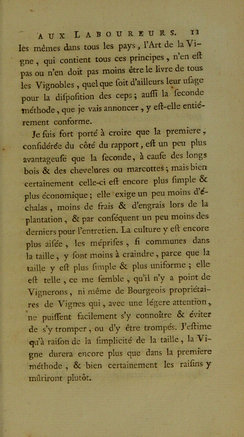 aux Laboureurs. les mêmes dans tous les pays, l’Art de la Vi- gne , qui contient tous ces principes , n’en eft pas ou n’en doit pas moins être le livre de tous les Vignobles, quelque Toit d’ailleurs leur ufage pour la difpofition des ceps ; aufïï la fécondé méthode, que je vais annoncer , y eft-elle entiè- rement conforme. Je fuis fort porté à croire que la première, confidérée du côté du rapport, eft un peu plus avantageufe que la fécondé, a caufe des longs bois & des chevelures ou marcottes ^ mais bien certainement celle-ci eft encore plus fimple & plus économique ; elle exige un peu moins d é- chalas , moins de frais & d’engrais lors de la plantation, & par conféquent un peu moins des derniers pour l’entretien. La culture y eft encoie plus ai fée , les méprifes , fi communes dans la taille, y font moins à craindre , parce que la taille y eft plus fimple & plus uniforme ; elle eft telle , ce me femble , qu’il n’y a point de Vignerons, ni même de Bourgeois propriétai- res de Vignes qui, avec une légère attention, ne puiflent facilement s’y connoître & éviter de s’y tromper , ou d’y etre trompes. J eftime <ju à raifon de la limplicité de la taille, la Vi- gne durera encore plus que dans la première méthode , & bien certainement les raifins y mûriront plutôt.