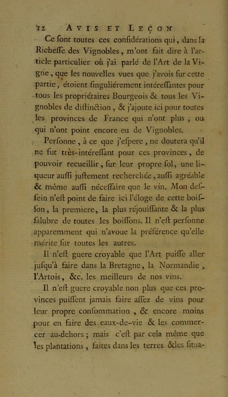 » Ce font toutes ces confidérations qui, dans la Richeiïe des Vignobles, m’ont fait dire à l’ar- ticle particulier où j’ai parlé de l’Art de la Vi- gne , que les nouvelles vues que j’avois fur cette partie, étoient finguliérement intéreiïàntes pour tous les propriétaires Bourgeois & tous les Vi- gnobles de dillinétion , & j’ajoute ici pour toutes les provinces de France qui n’ont plus , ou- qui n’ont point encore eu de Vignobles. Perfonne , à ce que j’efpere , ne doutera qu’il ne fut très-intéreiïant pour ces provinces, de pouvoir recueillir , fur leur propre fol, une li- queur auiïi juiïement recherchée, auiïi agréable & meme auiïi néceiïaire que le vin. Mon def- fein n’eiï point de faire ici l’éloge de cette boif- fon, la première, la plus réjouiiïànte & la plus fàlubre de toutes les boiflons. Il n’eiï perfonne apparemment qui n’avoue la préférence qu’elle mérite fur toutes les autres. Il n’eiï guere croyable que l’Art puiiïe aller jufqu’à faire dans la Bretagne, la Normandie , l’Artois, &c. les meilleurs de nos vins. Il n’eiï guere croyable non plus que ces pro- vinces puiflènt jamais faire aflez de vins pour leur propre confommation , & encore moins pour en faire des eaux-de-vie & les commer- cer au-dehors ; mais c’eiï par cela même que les plantations , faites dans les terres &les fitua-