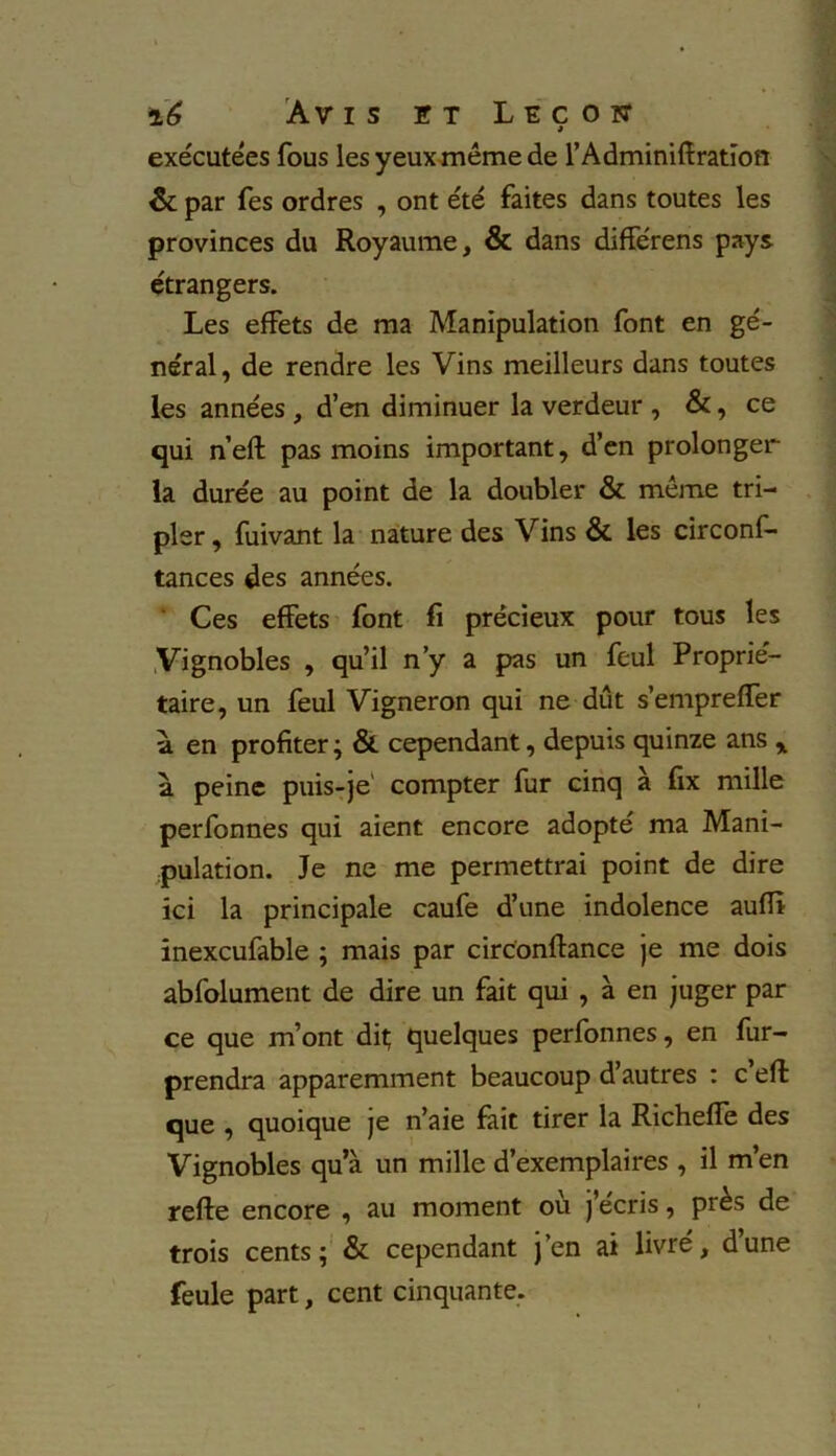 exécutées fous les yeux même de l’Adminiiîratïon & par Tes ordres , ont été faites dans toutes les provinces du Royaume, & dans différens pays étrangers. Les effets de ma Manipulation font en gé- néral, de rendre les Vins meilleurs dans toutes les années , d’en diminuer la verdeur , &, ce qui n’eft pas moins important, d’en prolonger la durée au point de la doubler & même tri- pler , fuivant la nature des Vins & les circonf- tances des années. Ces effets font fi précieux pour tous les Vignobles , qu’il n’y a pas un feul Proprié- taire, un feul Vigneron qui ne dut s’empreffer a en profiter; & cependant, depuis quinze ans „ a peine puis-je1 compter fur cinq à fix mille perfonnes qui aient encore adopté ma Mani- pulation. Je ne me permettrai point de dire ici la principale caufe d’une indolence aufïï inexcufable ; mais par circonftance je me dois abfolument de dire un fait qui , à en juger par ce que m’ont dit; quelques perfonnes, en fur- prendra apparemment beaucoup d’autres : c eft que , quoique je n’aie fait tirer la Richefîe des Vignobles qu’à un mille d’exemplaires , il m’en reffe encore , au moment ou j’écris, près de trois cents; & cependant j’en ai livre, dune feule part, cent cinquante.