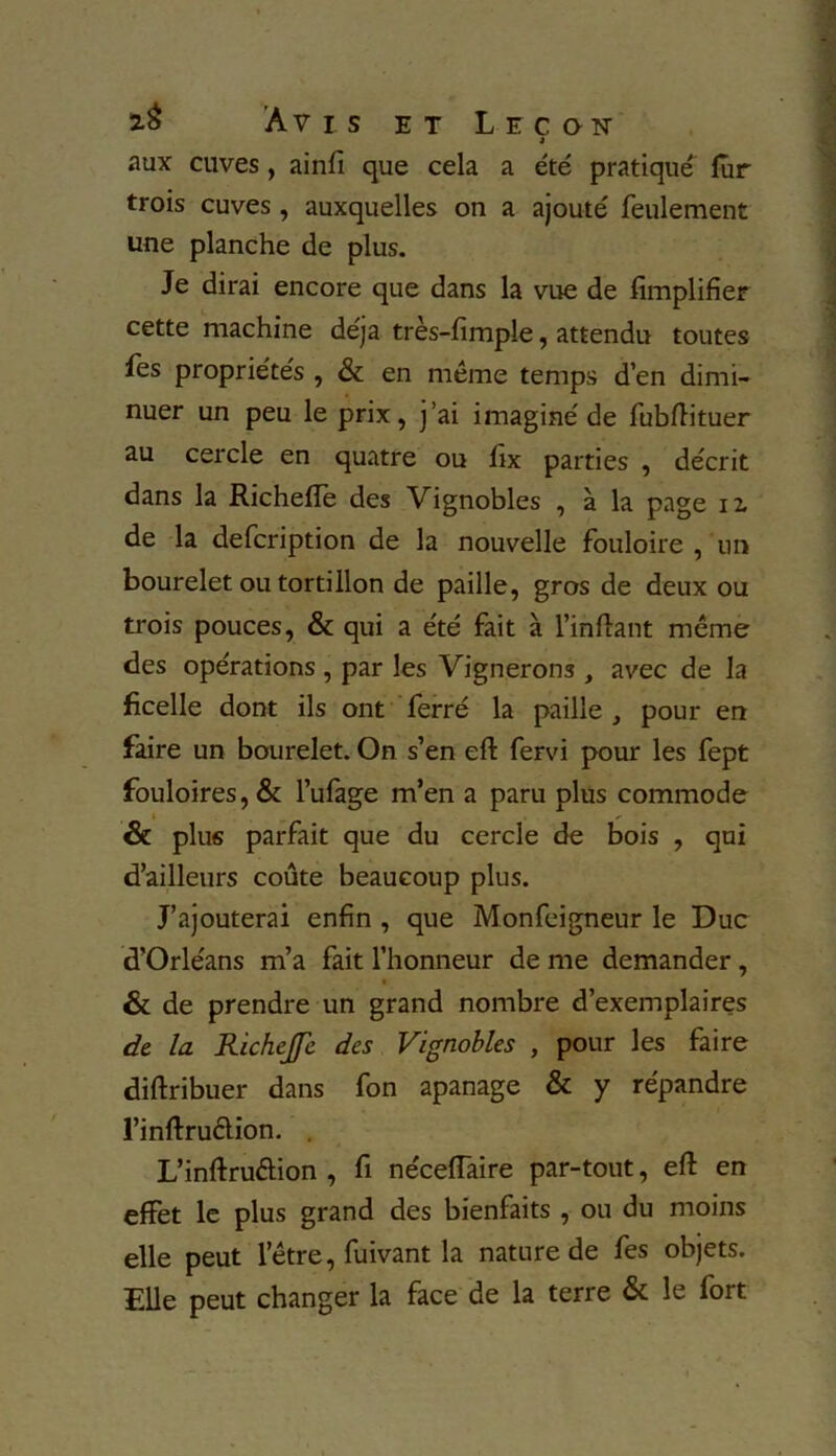 » aux cuves, ainfi que cela a été pratiqué lur trois cuves , auxquelles on a ajouté feulement une planche de plus. Je dirai encore que dans la vue de Amplifier cette machine déjà très-fimple, attendu toutes fes propriétés , & en même temps d’en dimi- nuer un peu le prix, j’ai imaginé de fubftituer au cercle en quatre ou fix parties , décrit dans la Richefîe des Vignobles , à la page 12. de la defcription de la nouvelle fouloire , un bourelet ou tortillon de paille, gros de deux ou trois pouces, & qui a été fait à l’inftant même des opérations, par les Vignerons , avec de la ficelle dont ils ont ferré la paille, pour en faire un bourelet. On s’en eft fervi pour les fept fouloires,& l’ufage m’en a paru plus commode & plus parfait que du cercle de bois , qui d’ailleurs coûte beaucoup plus. J’ajouterai enfin , que Monfeigneur le Duc d’Orléans m’a fait l’honneur de me demander, & de prendre un grand nombre d’exemplaires de la Richejfe des Vignobles , pour les faire diftribuer dans fon apanage & y répandre l’inftruélion. . L’inftruétion , fi néceiïaire par-tout, eft en effet le plus grand des bienfaits , ou du moins elle peut l’être, fuivant la nature de fes objets. Elle peut changer la face de la terre & le fort