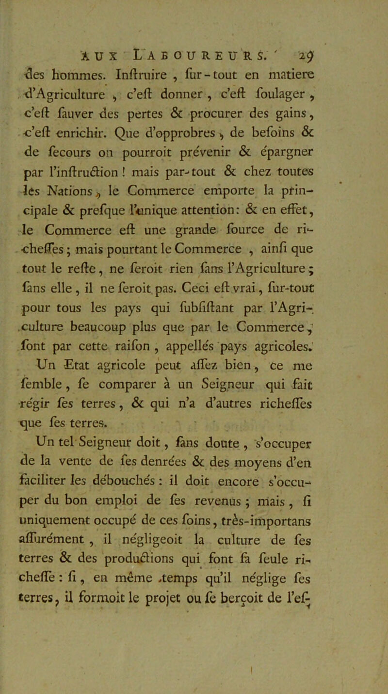 des hommes. Inftruire , fur-tout en matière d’Agriculture , c’eft donner , c’eft foulager , c’eft fauver des pertes & procurer des gains, c’eft enrichir. Que d’opprobres , de befoins & de fecours on pourroit prévenir & épargner par l’inftruéh’on ! mais par-1 tout & chez toutes les Nations 4 le Commerce emporte la prin- cipale & prefque Ionique attention : & en effet, le Commerce eft une grande fource de ri- chelfes ; mais pourtant le Commerce , ainfi que tout le refte, ne feroit rien farts l’Agriculture ; fans elle , il ne feroit pas. Ceci eft vrai, fur-tout pour tous les pays qui fubfiftant par l’Agri-. culture beaucoup plus que par le Commerce, font par cette raifon , appellés pays agricoles. Un Etat agricole peut aftez bien, ce me femble , fe comparer à un Seigneur qui fait régir fes terres, & qui n’a d’autres richeftes que fes terres. Un tel Seigneur doit, fans doute , s’occuper de la vente de les denrées & des moyens d’en faciliter les débouchés : il doit encore s’occu- per du bon emploi de fes revenus ; mais , fi uniquement occupé de ces foins, très-importans afturément , il négligeoit la culture de fes terres & des productions qui font fà feule ri- chefte : fi, en même .temps qu’il néglige fes terres, il formoit le projet ou fe berçoit de l’efi