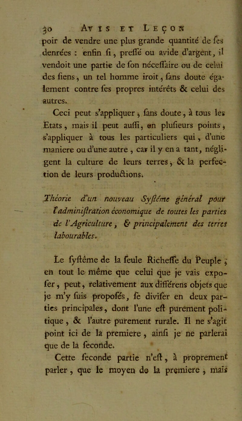 poir de vendre une plus grande quantité de Tes denrées : enfin fi , preflfé ou avide d’argent, il vendoit une partie de fon néceflaire ou de celui des fiens, un tel homme iroit, fans doute éga- lement contre Tes propres intérêts & celui des autres. Ceci peut s’appliquer * fans doute, à tous les Etats, mais il peut aufii, en plufieurs points * s’appliquer à tous les particuliers qui, d’une maniéré ou d’une autre , car il y en a tant, négli- gent la culture de leurs terres j & la perfec- tion de leurs productions. « Théorie d'un nouveau Syfléme général pdut tadminijlration économique de toutes les parties de VAgriculture , & principalement des terres labourables. Le fyftéme de la feule Richefle du Peuple * en tout le meme que celui que je vais expo- fer , peut, relativement aux difFérens objets que je m’y fuis propofés, fe divifer en deux par- ties principales, dont l’une eft purement poli- tique , & l’autre purement rurale. Il ne s’agit point ici de la premiete , ainfi je ne parlerai que de la fécondé. Cette fécondé partie n’eft, à proprement parler, que le moyen de la première , mais