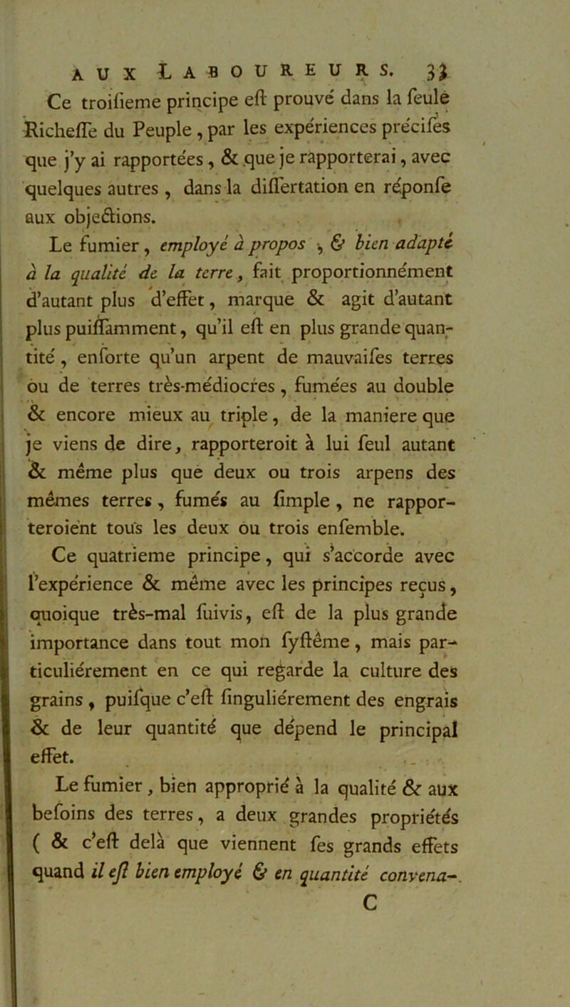 Ce troifieme principe efl prouvé dans la feule Richeffe du Peuple , par les expériences précifes que j’y ai rapportées, & que je rapporterai, avec quelques autres , dans la differtation en réponfe aux objeèlions. Le fumier , employa à propos , & bien adapte à la qualité de la terre, fait proportionnément d’autant plus d’effet, marque & agit d’autant plus puinàmment, qu’il efl en plus grande quan- tité , enforte qu’un arpent de mauvaifes terres ou de terres très-médiocres, fumées au double & encore mieux au triple, de la maniéré que je viens de dire, rapporteroit à lui feul autant & même plus que deux ou trois arpens des mêmes terres, fumés au fimple , ne rappor- teroiént tous les deux ou trois enfemble. Ce quatrième principe, qui s’accorde avec l’expérience & même avec les principes reçus, quoique très-mal fuivis, efl de la plus grande importance dans tout mon fyflême, mais par- ticuliérement en ce qui regarde la culture des grains , puifque c’efl finguliérement des engrais & de leur quantité que dépend le principal effet. Le fumier, bien approprié à la qualité & aux befoins des terres, a deux grandes propriétés ( & c’efl delà que viennent fes grands effets quand il ejl bien employé & en quantité convenu C