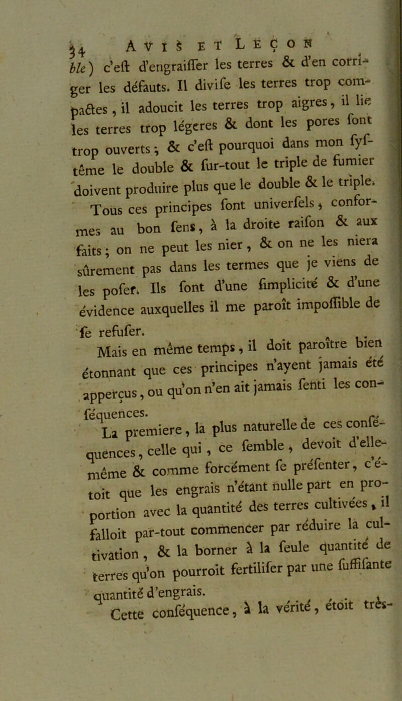 54 A v i S etLëçon ble ) c’eft d’engraifter les terres & d’en corri- ger les défauts. Il divife les terres trop corn- paftes, il adoucit les terres trop aigres, il lie les terres trop légères & dont les pores font trop ouverts ; & c’eft pourquoi dans mon fyf- têrne le double & fur-tout le triple de fumier doivent produire plus que le double & le triple. Tous ces principes font univerfels, confor- mes au bon fens, à la droite raifon & aux faits ; on ne peut les nier, & on ne les niera sûrement pas dans les termes que je viens de les pofef. Ils font d’une fimplicité & d’une évidence auxquelles il me paroît impoflible de fe refufer. _ A . Mais en même temps , il doit paroitre bien étonnant que ces principes n’ayent jamais été apperçus, ou qu’on n’en ait jamais fenti les con- ^trpremiere, la plus naturelle de cesconfé- cuences, celle qui, ce femble , détroit d’elle- même & comme forcément fe prefenter, c e- toit que les engrais n’étant nulle part en pro- portion avec la quantité des terres cultivées, il falloir par-tout commencer par réduire la cul- tivation , & la borner à la feule quantité de terres qu’on pourrait fertilifer par une fuffifante quantité d’engrais. , . , Cette conféquence, à la vérité, etoit très-