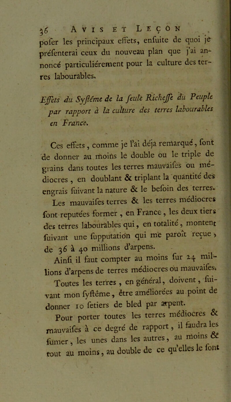 pofer les principaux effets, enfuite de quoi je préfenterai ceux du nouveau plan que j ai an- noncé particuliérement pour la culture des ter- res labourables. Effets du Syfléme de la feule Richeffe du Peuple par rapport à la culture des terres labourables en France. Ces effets , comme je l’ai déjà remarqué, font de donner au moifts le double ou le triple de grains dans toutes les terres mauvaifes ou mé- diocres , en doublant & triplant la quantité des engrais fuivant la nature & le befoin des terres. Les mauvaifes terres & les terres médiocres font réputées former , en France, les deux tiers des terres labourables qui, en totalité, montent fuivant une fupputation qui me paroît reçue > de 36 à 40 millions darpens. Ainfi il faut compter au moins fur 14 mil- lions d’arpens de terres médiocres ou mauvaifes» Toutes les terres , en général, doivent, fui- vant mon fyftême, être améliorées au point de donner 10 fetiers de bled par arpent. Pour porter toutes les terres médiocres & mauvaifes à ce degré de rapport, il faudra les fumer, les unes dans les autres, au moins Cl tout au moins, au double de ce qu’elles le font