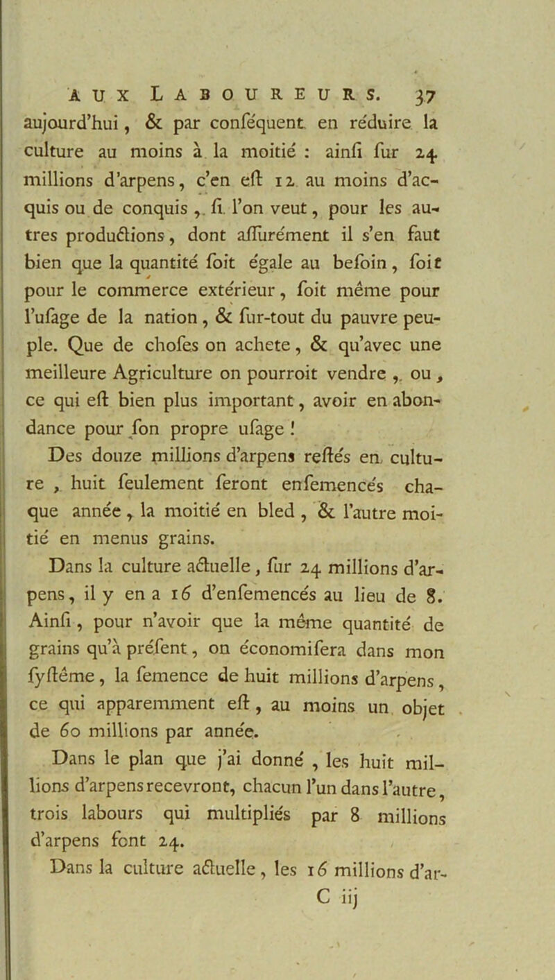 aujourd’hui, & par conféquent. en réduire la culture au moins à la moitié : ainfi fur 24 millions d’arpens, c’en efi 12 au moins d’ac- quis ou de conquis ,. fi l’on veut, pour les au- tres productions, dont afiurément il s’en faut bien que la quantité foit égale au befoin, foie ê pour le commerce extérieur, foit même pour l’ufage de la nation , & fur-tout du pauvre peu- ple. Que de chofes on acheté, & qu’avec une meilleure Agriculture on pourroit vendre ,. ou , ce qui eft bien plus important, avoir en abon- dance pour fon propre ufage î Des douze millions d’arpens refiés en. cultu- re , huit feulement feront enfemencés cha- que année , la moitié en bled , & l’autre moi- * / tie en menus grains. Dans la culture actuelle, fur 24 millions d’ar- pens, il y en a 16 d’enfemencés au lieu de 8. Ainfi , pour n’avoir que la même quantité de grains qu’à préfent, on économifera dans mon fyfiême , la femence de huit millions d’arpens, ce qui apparemment efi, au moins un objet de 60 millions par année. Dans le plan que j’ai donné , les huit mil- lions d’arpens recevront, chacun l’un dans l’autre, trois labours qui multipliés par 8 millions d’arpens font 24. Dans la culture a&uelle , les 16 millions d’ar- C iij