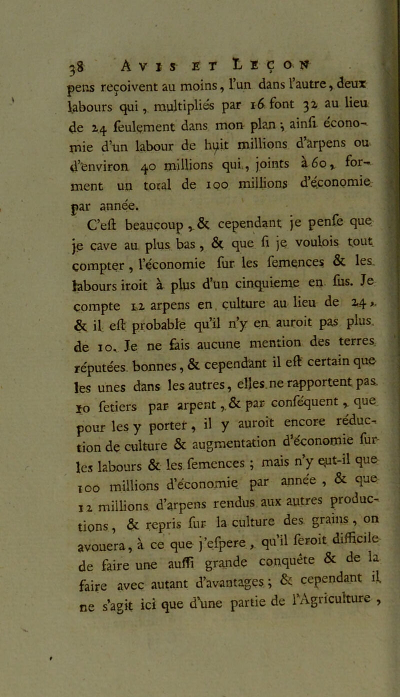 pens reçoivent au moins, l’un dans l’autre, deux labours qui, multipliés par 1-6 font 31 au lieu de Z4 feulement dans mon plan •, ainfi. écono- mie d’un labour de huit millions d arpens ou d’environ 40 millions qui , joints z6or for-* ment un total de 100 millions d économie par année. C’eft beaucoup , & cependant je penfe que je cave au plus bas , & que fi je voulois tout compter , l’économie fur les femences & les. labours iroit à plus d’un cinquième en fus. Je compte lz arpens en, culture au lieu de 14 >. & il eft probable qu’il n’y en auroit pas plus, de 10. Je ne fais aucune mention des terres réputées bonnes, & cependant il eft certain que les unes dans les autres, elles ne rapportent pas. 10 fetiers par arpent, & par conféquent > que pour les y porter, il y auroit encore réduc- tion de culture & augmentation d’économie fur- ies labours & les femences ; mais n’y qut-il que xoo millions d’économie par année , & que iz millions d’arpens rendus aux autres produc- tions , & repris fur la culture des grains , on avouera, à ce que j’efpere , qu’il feroit difficile de faire une auffi grande conquête & de la faire avec autant d’avantages ; & cependant il ne s’agit ici que d'une partie de 1 Agriculture ,