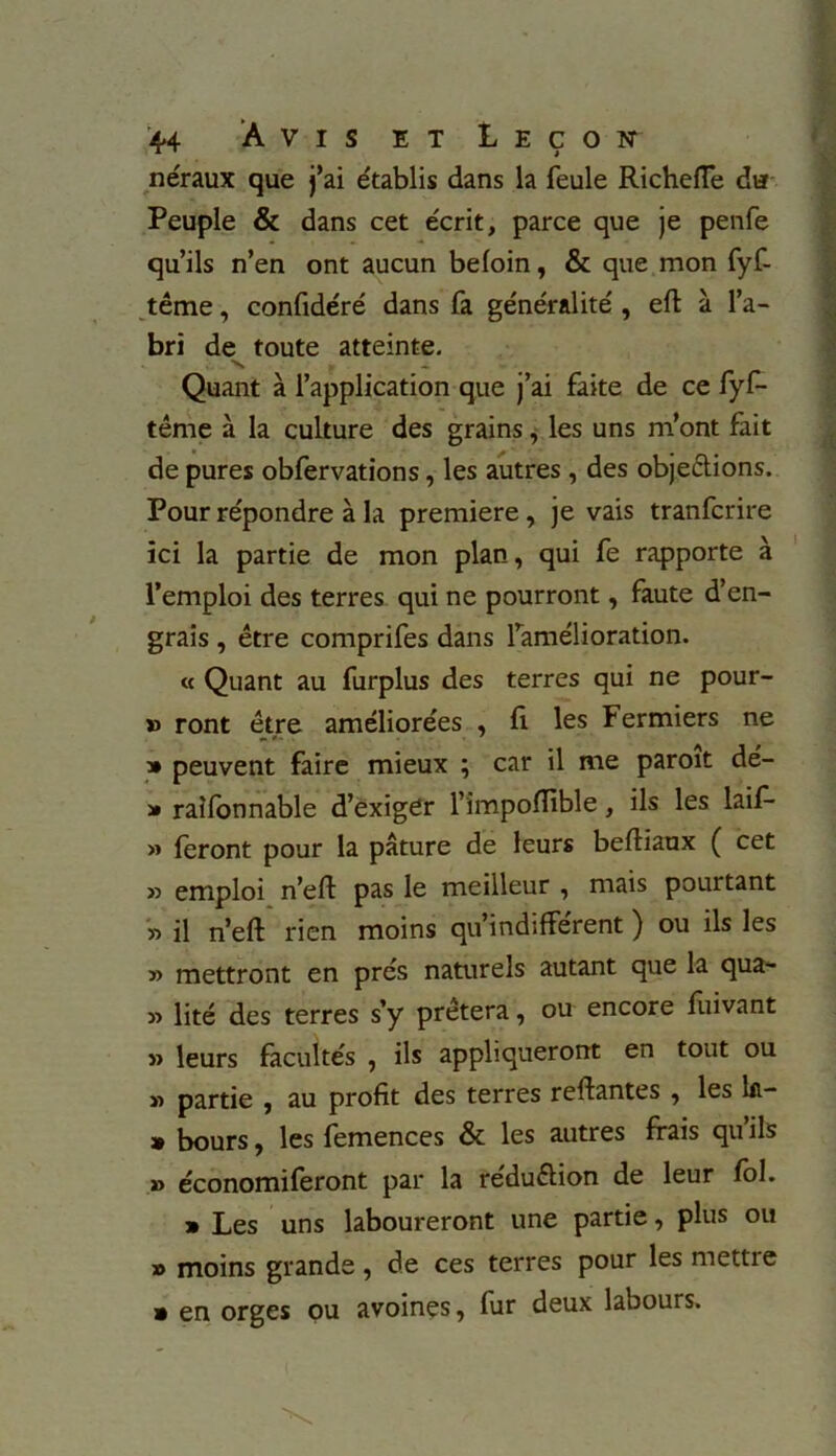 néraux que j’ai établis dans la feule Richeffe du Peuple & dans cet écrit, parce que je penfe qu’ils n’en ont aucun befoin, & que mon fyf- tême, confidéré dans fa généralité, effc à l’a- bri de toute atteinte. Quant à l’application que j’ai faite de ce fyf- tême à la culture des grains, les uns m’ont fait de pures obfervations, les autres, des objections. Pour répondre à la première, je vais tranfcrire ici la partie de mon plan, qui fe rapporte à l’emploi des terres qui ne pourront, faute d’en- grais , être comprifes dans l’amélioration. « Quant au furplus des terres qui ne pour- » ront être améliorées , fi les Fermiers ne » peuvent faire mieux ; car il me paroit dé- » railonnable d’exiger l’împoffible, ils les laiA » feront pour la pâture de leurs beftiaux ( cet » emploi n’eft pas le meilleur , mais pourtant '» il n’eft rien moins qu’indifférent ) ou ils les » mettront en prés naturels autant que la qua- y> lité des terres s’y prêtera, ou encore fuivant » leurs facultés , ils appliqueront en tout ou » partie , au profit des terres reliantes , les lii- » bours, les femences & les autres frais qu’ils » économiferont par la réduélion de leur fol. » Les uns laboureront une partie, plus ou » moins grande, de ces terres pour les mettre » en orges ou avoines, fur deux labours.