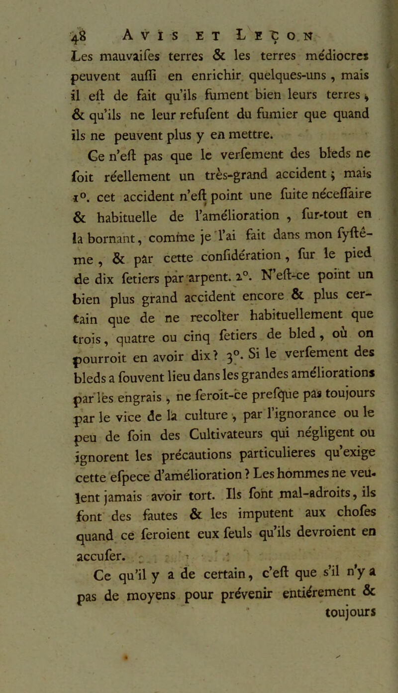 Les mauvaifes terres & les terres médiocres peuvent aufli en enrichir quelques-uns, mais il eft de fait qu’ils fument bien leurs terres » & qu’ils ne leur refufent du fumier que quand ils ne peuvent plus y en mettre. Ge n’eft pas que le verfement des bleds ne foit réellement un très-grand accident ; mais •i°. cet accident n’eft point une fuite nécefîaire & habituelle de l’amélioration , fur-tout en la bornant, comme je 1 ai fait dans mon fyfte- me , & par cette confidération , fur le pied de dix fetiers par arpent. i°. N eft-ce point un bien plus grand accident encore & plus cer- tain que de ne recoller habituellement que trois, quatre ou cinq fetiers de bled , où on pourroit en avoir dix? 30. Si le verfement des bleds a fouvent lieu dans les grandes améliorations parlés engrais , ne feroit-ce prefque pas toujours par le vice de la culture -, par l’ignorance ou le peu de foin des Cultivateurs qui négligent ou ignorent les précautions particulières qu’exige cette efpece d’amélioration ? Les hommes ne veu« lent jamais avoir tort. Ils font mal-adroits, ils font des fautes & les imputent aux chofes quand ce feroient eux feüls qu’ils devroient en accufer. . Ce qu’il y a de certain, c’eft que s’il n'y a pas de moyens pour prévenir entièrement & toujours