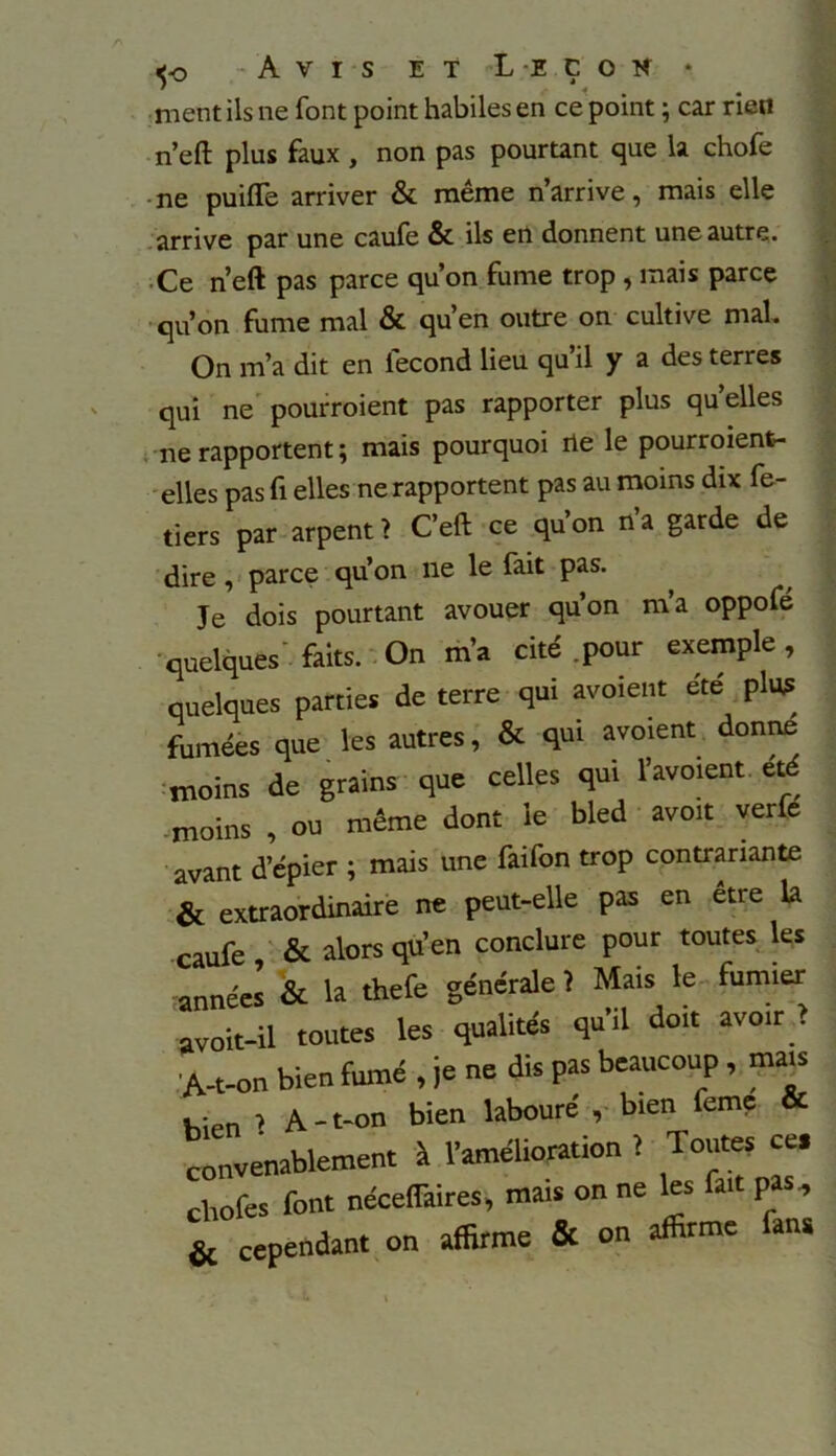 ment ils ne font point habiles en ce point ; car rien n’eft plus faux , non pas pourtant que la chofe ne puiflfe arriver & même n’arrive, mais elle arrive par une caufe & ils en donnent une autre. Ce n’eft pas parce qu’on fume trop , mais parce qu’on fume mal & qu’en outre on cultive mal. On m’a dit en fécond lieu qu’il y a des terres qui ne pourroient pas rapporter plus quelles ne rapportent ; mais pourquoi rte le pourroient- elles pas fi elles ne rapportent pas au moins dix fe- tiers par arpent ? C’eft ce qu’on n’a garde de dire , parce qu’on ne le fait pas. Je dois pourtant avouer qu’on m’a oppofé quelques' faits. On m’a cité pour exemple, quelques parties de terre qui avoient été plus fumées que les autres, & qui avoient donne moins de grains que celles qui l’avoient été moins , ou même dont le bled avoit verfe avant d’épier ; mais une faifon trop contrariante & extraordinaire ne peut-elle pas en etre la caufe , & alors qu’en conclure pour toutes les années & la thefe générale? Mais le fumier avoit-il toutes les qualités qu’il doit avoir > 'A-t-on bien fumé , je ne dis pas beaucoup , mais bien ? A-t-on bien labouré , bien feme & convenablement à l’amélioration ? Toutes ce, chofes font néceflaires, mais on ne les fait pas, & cependant on affirme & on affirme an*