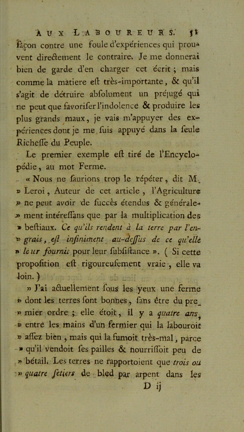 ïàçon contre une foule d’expériences qui prou-» vent dire&ement le contraire. Je me donnerai bien de garde d’en charger cet écrit ; mais comme la matière eft très-importante, & qu’il s’agit de détruire abfolument un préjugé qui ne peut que favorifer l’indolence & produire les plus grands maux, je vais m’appuyer des ex- périences dont je me fuis appuyé dans la feule jRicheffe du Peuple. Le premier exemple eft tiré de l’Encyclo- pédie , au mot Ferme. «Nous ne faurions trop le répéter, dit M-. » Leroi, Auteur de cet article , l’Agriculture f> ne peut avoir de fuccès étendus & générale- j» ment intéreflans que par la multiplication des » beftiaux. Ce qu'ils rendent à la. terre par l'en- grais, efl infiniment au-dcjfus de ce quellt » leur fournit pour leur fubfiftance ». ( Si cette propofition eft rigoureufement vraie , elle va loin. ) » J’ai aèluellerrtent fous les yeux une ferme *> dont les terres font bonnes, fans être du pre_ » mier ordre ; elle étoit, il y a quatre ansy » entre les mains d’un fermier qui la labouroit » aflez bien , mais qui la fumoit très-mal, parce » qu’il vendoit fes pailles & hourriiïoit peu de » bétail. Les terres ne rapportoient que trois ou ■ » quatre fetiers de bled paj: arpent dans les D ij