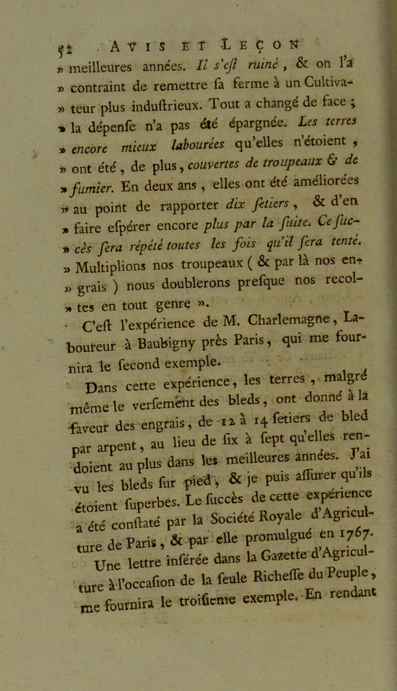 fi . Avis et -Leçon n meilleures années. IL s'ejl ruiné , & on l’a » contraint de remettre fa ferme à un Cultiva- » teur plus induftrieux. Tout a changé de face ; » la dépenfe n’a pas été épargnée. Les terres » encore mieux labourées qu’elles n’étoient , ont été , de plus, couvertes de troupeaux & de » fumier. En deux ans , elles ont été améliorées yi au point de rapporter dix fetiers , & d en » faire efpérer encore plus par la fuite. Cefuc- » cès fera répété toutes les fois qu'il fera tente. » Multiplions nos troupeaux ( & par là nos en- » grais ) nous doublerons prefque nos recol- » tes en tout genre ». • C’eft l’expérience de M. Charlemagne, La- boureur à Baubigny près Paris, qui me four- nira le fécond exemple. Dans cette expérience, les terres , malgré même le verfemént des bleds ont donne a la faveur des engrais, de ni i+fetiers de bled par arpent, au lieu de fut à fcpt quelles ren- daient au plus dans les meilleures années. J a . Tes bleds fur pied , & je puis affurer qu s étoient fuperbes. Le fuccès de cette expérience a été conftaté par la Société Royale d Agnctd- mre de Paris, & par elle promulgue en .767- Une lettre inférée dans la Gaeette d Agricul- ture ÎU’occafion de la feule RichefTe du Peuple , me fournira le troificme exemple. En rendan