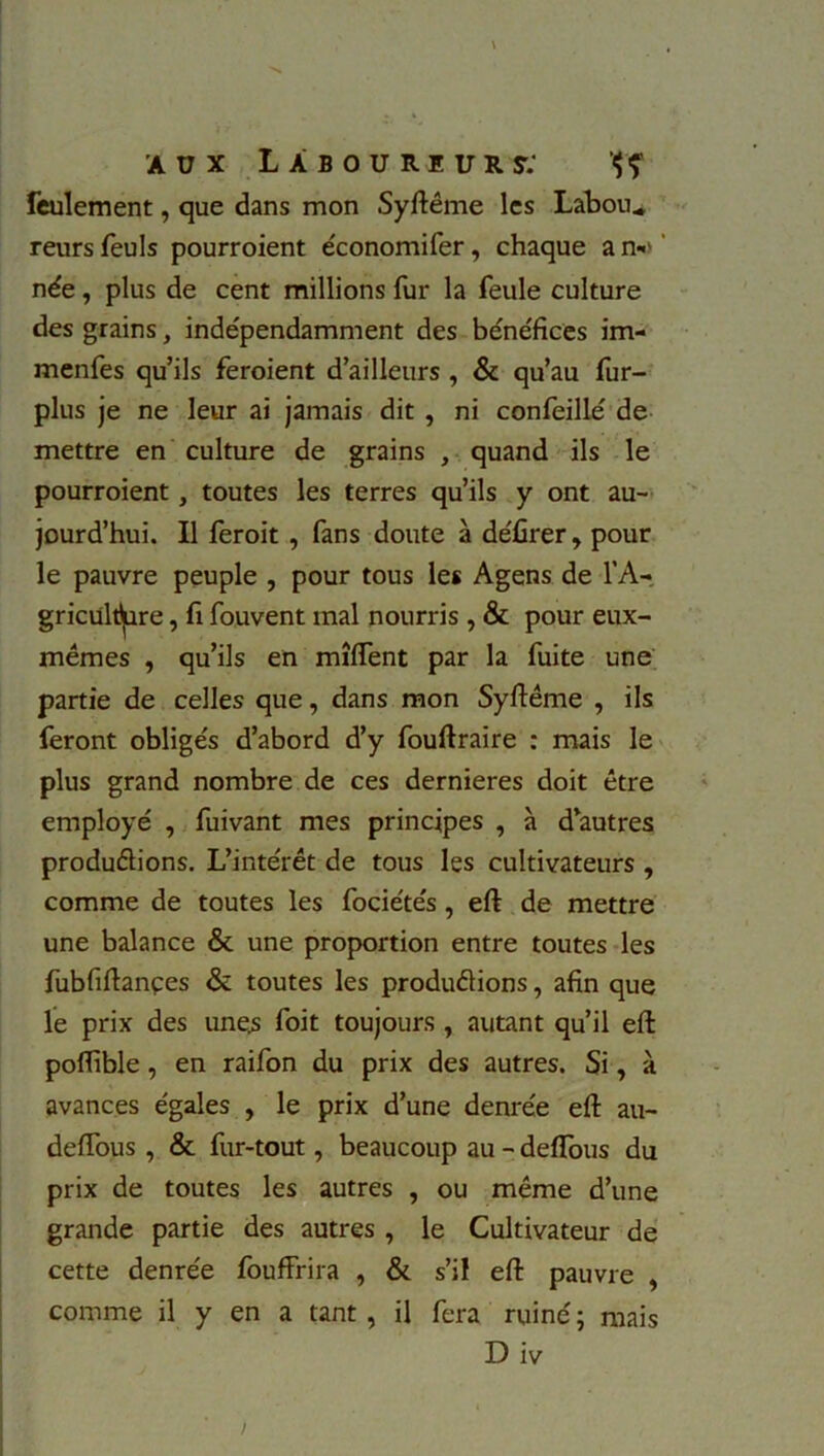 feulement, que dans mon Syftême les Labou„ reurs feuls pourroient économifer, chaque a n*' née, plus de cent millions fur la feule culture des grains, indépendamment des bénéfices im- menfes qu’ils feroient d’ailleurs , & qu’au fur- plus je ne leur ai jamais dit , ni confeillé de mettre en culture de grains , quand ils le pourroient, toutes les terres qu’ils y ont au- jourd’hui. Il leroit , fans doute à défirer, pour le pauvre peuple , pour tous les Agens de l’A- griculture , fi fouvent mal nourris , & pour eux- mêmes , qu’ils en mîftent par la fuite une partie de celles que, dans mon Syfiême , ils feront obligés d’abord d’y fouftraire : mais le plus grand nombre de ces dernieres doit être employé , fuivant mes principes , à d’autres productions. L’intérêt de tous les cultivateurs , comme de toutes les fociétés, eft de mettre une balance & une proportion entre toutes les fubfiftançes & toutes les productions, afin que le prix des une.s foit toujours , autant qu’il eft poflïble, en raifon du prix des autres. Si, à avances égales , le prix d’une denrée eft au- deftous , & fur-tout, beaucoup au - deflous du prix de toutes les autres , ou même d’une grande partie des autres , le Cultivateur de cette denrée fouffrira , & s’il eft pauvre , comme il y en a tant, il fera ruiné; mais D iv /