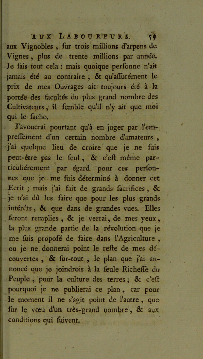 aux Vignobles , fur trois millions d’arpens de Vignes, plus de trente millions par année. Je fais tout cela : mais quoique perfonne n’ak jamais été au contraire , & qu’aflurément le prix de mes Ouvrages ait toujours été à la portée des facultés du plus grand nombre des Cultivateurs, il femble qu’il n’y ait que mot qui le fâche. J’avouerai pourtant qu’à en juger par l’em- prefiement d’un certain nombre d’amateurs , j’ai quelque lieu de croire que je ne fuis peut-être pas le feul , & c’eft même par- ticuliérement par égard, pour ces perfon- nes que je me fuis déterminé à donner cet Ecrit ; mais j’ai fait de grands facrifices , & je n’ai dû les faire que pour les plus grands intérêts, & que dans de grandes vues. Elles feront remplies , & je verrai, de mes yeux, la plus grande partie de la révolution que je me fuis propofé de faire dans l’Agriculture , ou je ne donnerai point le refte de mes dé- couvertes , & fur-tout , le plan que j’ai an- noncé que je joindrois à la feule RichefTe du Peuple , pour la culture des terres ; & c’ëft pourquoi je ne publierai ce plan, car pour le moment il ne s’agit point de l’autre , que fur le vœu d’un très-grand nombre, & aux conditions qui fuivent, ' , «#