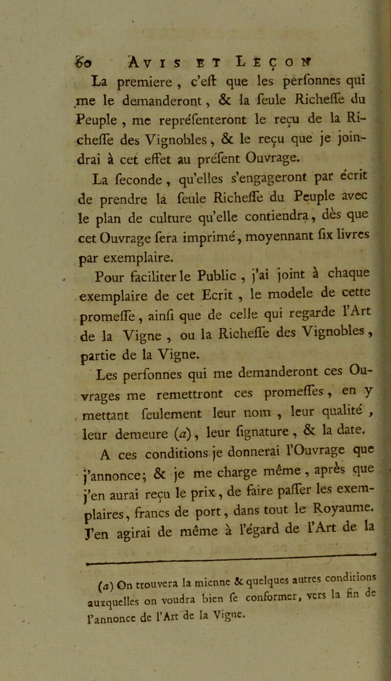 La première , c’eft que les perfonnes qui me le demanderont, & la feule Richeffe du Peuple , me repréfenteront le reçu de la Ri- cheffe des Vignobles, & le reçu que je join- drai à cet effet au préfent Ouvrage. La fécondé , quelles s’engageront par écrit de prendre la feule Richeffe du Peuple avec le plan de culture qu’elle contiendra, des que cet Ouvrage fera imprimé, moyennant fix livres par exemplaire. Pour faciliter le Public , )’ai joint à chaque exemplaire de cet Ecrit , le modèle de cette promeffe, ainff que de celle qui regarde lArt de la Vigne , ou la Richeffe des Vignobles, partie de la Vigne. Les perfonnes qui me demanderont ces Ou- vrages me remettront ces promeffes » en y mettant feulement leur nom , leur qualité , leur demeure (æ) , leur fignature, & la date. A ces conditions je donnerai l’Ouvrage que j’annonce; & je me charge même , après que j’en aurai reçu le prix, de faire paffer les exem- plaires , francs de port, dans tout le Royaume. J’en agirai de même à l’égard de l’Art de la (a) On trouvera la mienne & quelques autres conditions auxquelles on voudra bien Te conformer, vers la fin c l’annonce de l’Art de la Vigue.