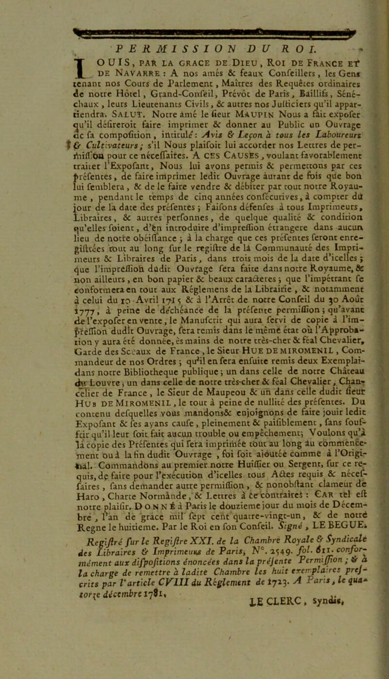 PERMISSION DU ROI. IO U I S , PAR LA GRACE DE DIEU , Roi DE FRANCE ET DE Navarre: A nos amés 8c féaux Confeillers, les G en* tenant nos Cours de Parlement, Maîtres des Requêtes ordinaires de notre Hôtel, Grand-Confeil, Prévôt de Paris, Baillifs, Séné- chaux , leurs Lieutenants Civils, 8c autres nos Julticiers qu’il appar- tiendra. Salut. Notre àmé le (leur Maupin Nous a fait expofec qu’il déiireroit faire imprimer 6c donner au Public un Ouvrage oc fa composition, intitule : Avis & Leçon à tous les Laboureurs t& Cultivateurs ; s’il Nous plaifoit lui accorder nos Lettres deper- iViiifoa pour ce nccertaires. A CES CAUSES, voulant favorablement traiter l’Expofant, Nous lui avons permis 8c permettons par ces préfentes, de faire imprimer ledit Ouvrage autant de fois que bon lui feniblera , & de le faire vendre 8c débiter par tout notre Royau- me , pendant le temps de cinq années conlécutives, à compter du jour de la date des préfentes ; Faifons défenles à tous Imprimeurs, Libraires, 8c autres perfonnes, de quelque qualité 8c condition qu’elles foient, d’fen introduire d’impreflion étrangère dans aucun lieu de notte obéifTance ; à la charge que ces préfentes feront enre- gittvées tout au long fur le rrgiftre de lâ Communauté des Impri- meurs 8c Libraires de Paris, dans trois mois de la date d’icelles ; que l’imprélfioh dudit Ouvrage fera faite dans notre Royaume, & non ailleurs , en bon papier 8c beaux caractères ; que l’impétrant fe conformera en tout aux Réglemens de la Librairie , 8c notamment à celui du io Avril 171 <; 8c à l’Arrêt de notre Confeil du 30 Août 1777, à peine de déchéance de la préfente permiflïon ; qu’avant d.e l’expofer en vente , le Manufcrit qui aura fervi de copie à l’im- £ïelîion dudit Ouvrage, fera remis dans le même état où l’Approba- tion y aura été donnée, ès mains de notre très-cher 8c féal Chevalier, Garde des Sceaux de France , le Sieur Hue de miromenil , Com- mandeur de nos Ordres ; qu'ilenfera enfuite remis deux Exemplai- dans notre Bibliothèque publique -, un dans celle de notre Château du Louvre 1 un dans celle de notre très-cher 8c féal Chevalier, Chan- celier de France , le Sieur de Maupeou Sc un dans celle dudit fieur Hub de Miromenil , le tout à peine de nullité des préfentes. Du contenu dcfquelles vous mandonsôc enjoignons de faire jouir ledit Expofant 8c fes ayans caufe , pleinement 8c paifiblement, fans fouf- feir qu’il leur fait fait aucun trouble ou empêchement; Voulons qu’à la copie des Préfentes qui fera imprimée tout au long âu commence- ment ou à la tin dudit Ouvrage , foi foit ajoutée comme à l’Origi- *ial. Commandons au premier notre HuilGer ou Sergent, fur ce re- quis, de faire pour l’exécution d’icelles tous Aûes requis &: necef- faires, fans demander autre permiflion , 8ç nonobftant clameur de Haro , Charte Normande, 8c Lettres à Ce contraires : Car tel eft notre plailïr. D o N N É à Paris le douzième jour du mois de Décem- bre , l’an de grâce mil fept cent quatre-vingt-un, 8c de notré Régné le huitième. Par le Roi en fon Confeil. Signé , LE BEGUE* Rcgijiré fur le Rcgiftre XXI. de la Chambre Royale & Syndicale des Libraires ù Imprimeurs de Paris, N°.aS49- f0^' \conf°r~ rnément aux difpofitions énoncées dans la préjente PermiJJion ; & à la charge de remettre h ladite Chambre les huit exemplaires pres- crits par l’article CV1II du Reglement de 1713- A Paris, le qua- toriç dictmbrt 17S1, 1E CLERC. syo*..