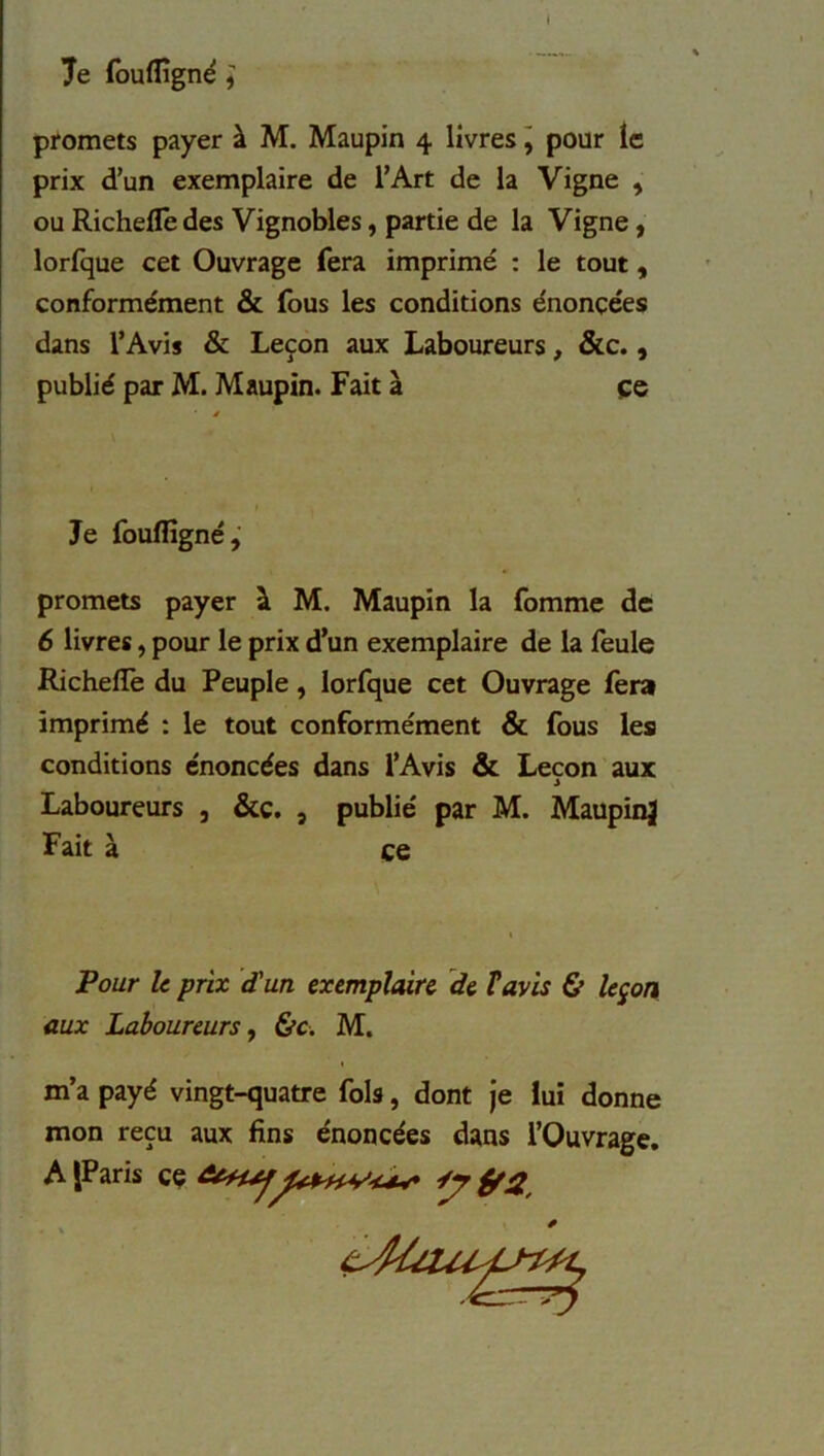 I Je foulfigné * promets payer à M. Maupin 4 livres, pour le prix d’un exemplaire de l’Art de la Vigne , ou Richefle des Vignobles, partie de la Vigne, lorlque cet Ouvrage fera imprimé : le tout, conformément & fous les conditions énoncées dans l’Avis & Leçon aux Laboureurs, &c., publié par M. Maupin. Fait à çe Je fouflîgné, promets payer à M. Maupin la fomme de 6 livres, pour le prix d’un exemplaire de la feule RichelTe du Peuple, lorfque cet Ouvrage fera imprimé : le tout conformément & fous les conditions énoncées dans l’Avis & Leçon aux Laboureurs , &ç. , publié par M. MaupinJ Fait à ce Pour le prix d'un exemplaire de T avis & leçon aux Laboureurs y &c. M. m’a payé vingt-quatre fols, dont je lui donne mon reçu aux fins énoncées dans l’Ouvrage.