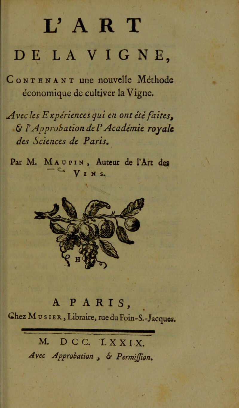 DE LA VIGNE, Contenant une nouvelle Méthode économique de cultiver la Vigne. ^vec hs Expériences qui en ont été faites, & rApprobation de V Académie royale des Sciences de Paris, Par M. M A U PIN , Auteur de l’Art des ” ^ V I N s. A PARIS, Chez M U s IE R, Libraire, rue du Foin-S.-Jacques. M. DCC. XXXIX. yivec Approbation , & Permijîon,