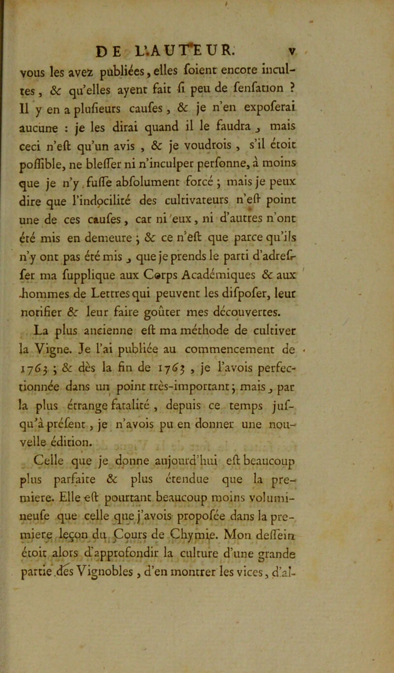 vous les avez publiées, elles foient encore incul- tes , & qu elles ayent fait fi peu de fenfation ? 11 y en a plufieurs caufes, & je n’en expoferai aucune ; je les dirai quand il le faudra j mais ceci n’eft qu’un avis , & je voudrois , s’il croit poflible, ne bleffer ni n’inculper perfonne, à moins que je n’y. fufife abfolument forcé ; mais je peux dire que l’indocilité des cultivateurs n’efl- point une de ces caufes, car ni 'eux, ni d’autres n’ont été mis en demeure ; & ce n’eft que parce qu’ils n’y ont pas été mis j que je prends le parti d’adref- fer ma fupplique aux Corps Académiques & aux Jiommes de Lettres qui peuvent les difpofer, leur notifier 6c leur faire goûter mes decouvertes. La plus ancienne eft ma méthode de cultiver la Vigne. Je l’ai publiée au commencement de 1763 ; & dès la fin de 17^3 , je l’avois perfec- tionnée dans un point très-important j mais ^ par la plus étrange fatalité , depuis ce temps juf- qu^à prélènt, je n’avois pu en donner une nou- velle édition. Celle que je donne aujourd’hui eft beaucoup plus parfaite & plus étendue que la pre- mière. Elle eft pourtant beaucoup moins volumi- neufe que celle que j’avois propofée dans la pre- mier^ leçon duj^ours de Chymie. Mon deiïein étoit alors d'approfondir la culture d’une grande partie .des Vignobles , d’en montrer les vices, d!al-