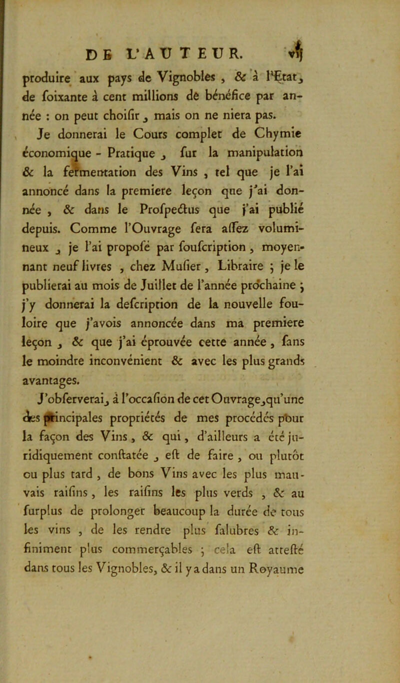 D B 1* A U T E U R. produire aux pays de Vignobles , & à l*Etatj de foixante à cent millions de bénéfice par an- née : on peut choifir ^ mais on ne niera pas. , Je donnerai le Cours complet de Chymie économique - Pratique j fur la manipulation & la fomentation des Vins , tel que je l’ai annoncé dans la première leçon que j^ai don- née , & dans le Profpedlus que j’ai publié depuis. Comme l’Ouvrage fera alTez volumi- neux J je l’ai propofé par foufcription , moyen- nant neuf livres , chez Mufier, Libraire 5 je le publierai au mois de Juillet de l’année prochaine j j’y donnerai la defcription de la nouvelle fou- loire que j’avois annoncée dans ma première leçon J ôc que j’ai éprouvée cette année, fans le moindre inconvénient & avec les plus grands avantages. J’obferveraij à l’occafion de cet Ouvrage^qu’une des ^ncipales propriétés de mes procédés pbur la façon des Vins, & qui, d’ailleurs a été ju- ridiquement conftatée j eft de faire , ou plutôt ou plus tard , de bons Vins avec les plus mau- vais raifins , les raifins les plus verds , & au furplus de prolonger beaucoup la durée de tous les vins , de les rendre plus falubres & in- finiment plus commerçables ; cela eft attefté daas tous les Vignobles, & il y a dans un Royaume
