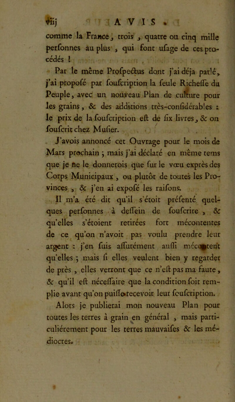 AVIS. comme la France j trois y quatre ou cinq mille perfonnes au plus , qui font ufage de ces pro- cédés 1 Par le même Prpfpeélus dont j’ai déjà parlé, j’ai ptopofé par foufcription la feule Richelfe du Peuple, avec un nouveau Plan de culture pour les grains, & des additions très-confidérab!es : le prix de la foufcription eft de üx livreSj&on foufcritchez Mufier. J’avois annoncé cet Ouvrage pour le mois de Mars prochain ; mais j’ai déclaré en même tems que je fie le donnerois que fur le vœu exprès des Corps Municipaux , ou plutôt de toutes les Pro- vinces , & j’en ai expofé les raifons:. Il m’a été dit qu’il s’étoit préfenté quel- ques perfonnes à deffein de foufcrire , & qu’elles s’étoient retirées fort mécontentes de ce qu’on n’avoit pas voulu prendre leur argent : j’en fuis alTurément aufli méc<^ent quelles ; mais fi elles veulent bien y regarder de près , elles verront que ce n’eft pas ma faute, ôc qu’il eft néceftaire que la condition foit rem- plie avant qu’on puifteirecevoir leur foufcription. Alors je publierai mon nouveau Plan pour toutes les terres à grain en général , mais parti- culiérement pour les terres mauvaifes & les mé- diocres.