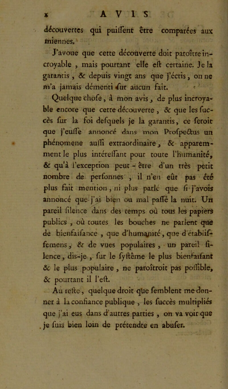 découvertes qui puilfent être comparées aux miennes, ' J’avoue que cette découverte doit paroître in- croyable , mais pourtant elle eft certaine. Je la garantis , & depuis vingt ans que j’écris, on ne m’a jamais démenti dur aucun fait. < ’ Quelque chofe, à mon avis j de plus incroya- ble encore que cette découverte , & que les fuc- cès fur la foi defquels je la garantis, ce feroit que j’eulTe annoncé dans mon Profjjeélus un phénomène au(îî extraordinaire, & apparem- ment le plus intérelfant pour toute rKiimanité, & qu’à l’exception peut - être d’un très petit nombre de perfonnes' , il n’en eût pas été plus fait mention, ni plus parlé que fi'j’avois annoncé que j’ai bieir ou mal paflTé la nuit. Un pareil filence dans des temps où tous les papiers publics , où routes les bouches ne parlent que de bienfaifance , que d’hum^ité, que d étabiif* femens, & de vues populaires , • un pareil fi- lence, dis-je , fur le fyftême le plus bienfaifant &c le plus populaire , ne paroîtroit pas polÜble, ôc pourtant il l’eft. Au refte, quelque droit qüe femblent me don- ner à la confiance publique , les fuccès multipliés que j’ai eus dans (i’autres parties , on va voir que , je fuis bien loin de prétendre en abufer.