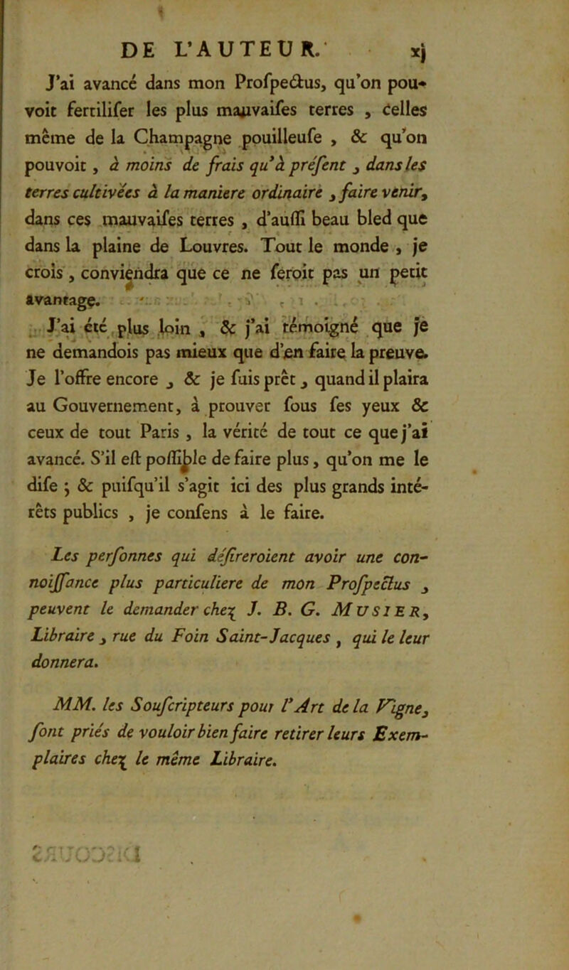 J’ai avancé dans mon Profpedus, qu’on pou* voit fercilifer les plus majivaifes terres , telles même de la Champagne ppuilleufe , & qu’on pouvoir, à moins de frais qu à préfent j dans les terres cultivées â la maniéré ordinaire j faire venir^ dans ces „mauvaifes terres , d’auflx beau bled que dans la plaine de Louvres. Tout le monde , je crois', conviendra que ce ne féroic pas un petit avanragç. ...'„i; ^ v J/ai etc , plus ,loin f ^ j’ai/témoigné que je ne demandois pas mieux que d’en faire la preuve. Je l’offre encore j & je fuis prêt ^ quand il plaira au Gouvernement, à prouver fous fes yeux & ceux de tout Paris , la vérité de tout ce que j’ai avancé. S’il ell: polîî^le de faire plus, qu’on me le dife j & puifqu’il s’agit ici des plus grands inté- rêts publics , je confens à le faire. Les perfonnes qui déjireroient avoir une con- noiffance plus particulière de mon Profpeclus peuvent le demander che-[ J. B. G. MusiERy Libraire ^ rue du Foin Saint-Jacques , qui le leur donnera. MM. les Souferipteurs pour V Art de la Figne, font priés de vouloir bien faire retirer leurs Exem- plaires che'n^ le meme Libraire. c^lJÜJcKl