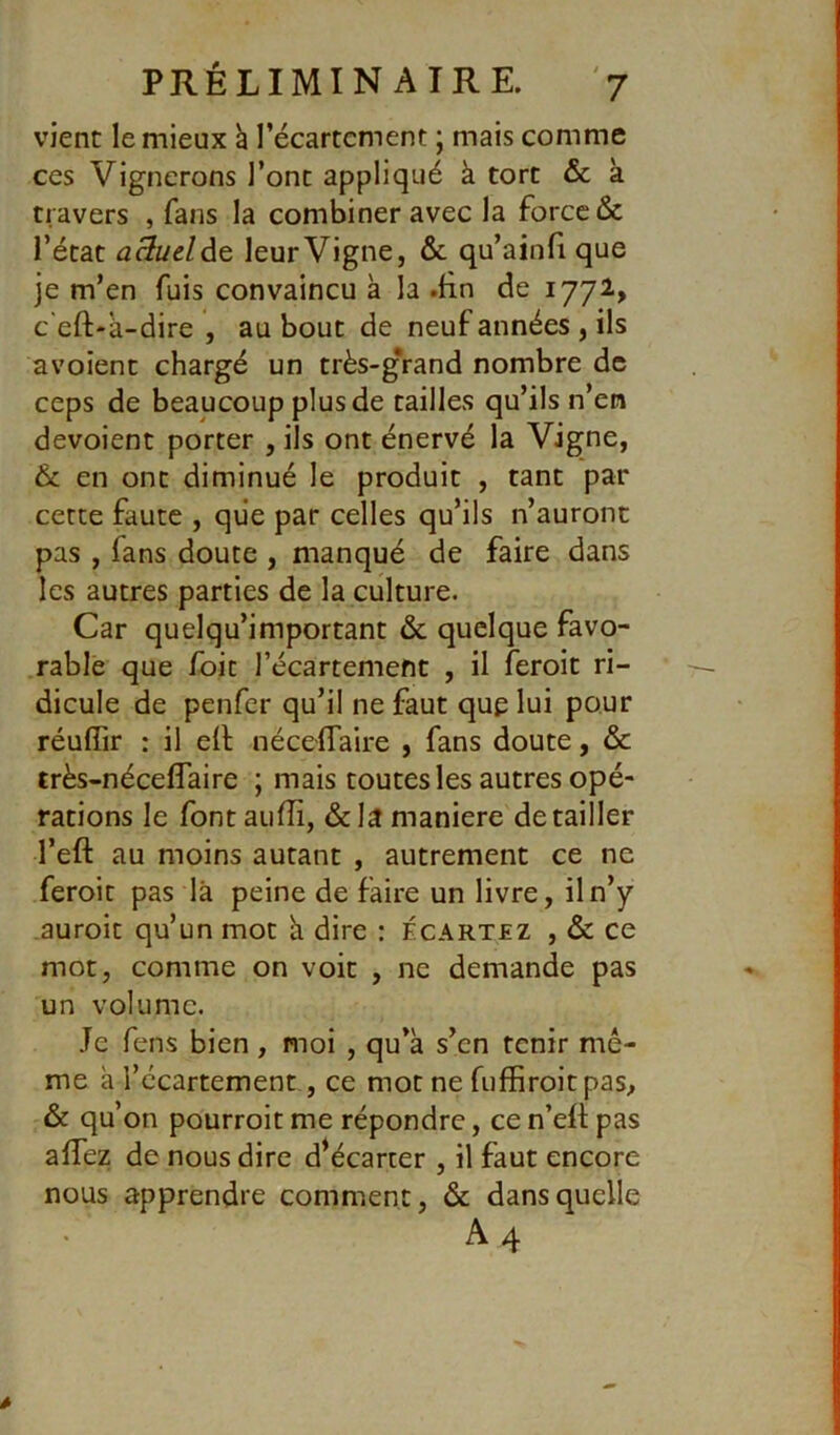 vient le mieux h l’écartcment ; mais comme ces Vignerons l’ont appliqué à tort & à travers , fans la combiner avec la force & l’état aSuelàt leur Vigne, & qu’ainfi que je m’en fuis convaincu à la .Hn de 1772., c'eft-à-dire , au bout de neuf années , ils avoient chargé un très-g*rand nombre de ceps de beaucoup plus de tailles qu’ils n’en dévoient porter , ils ont énervé la Vigne, Ôc en ont diminué le produit , tant par cette faute , que par celles qu’ils n’auront pas , fans doute , manqué de faire dans les autres parties de la culture. Car quelqu’important & quelque favo- rable que /bit l’écartemefit , il feroit ri- dicule de penfer qu’il ne faut que lui pour réuffir : il elt nécelTaire , fans doute, & très-nécefîaire ; mais toutes les autres opé- rations le fontaufîi, &la maniéré détailler l’eft au moins autant , autrement ce ne feroit pas là peine de faire un livre, il n’y auroit qu’un mot à dire : écartez , & ce mot, comme on voit , ne demande pas un volume. Je fens bien , moi , qu’à s’en tenir mê- me à l’écartement, ce mot ne fuffiroitpas, & qu’on pourroit me répondre, ce n’efl; pas affez de nous dire d^écarter , il faut encore nous apprendre comment, & dans quelle A4