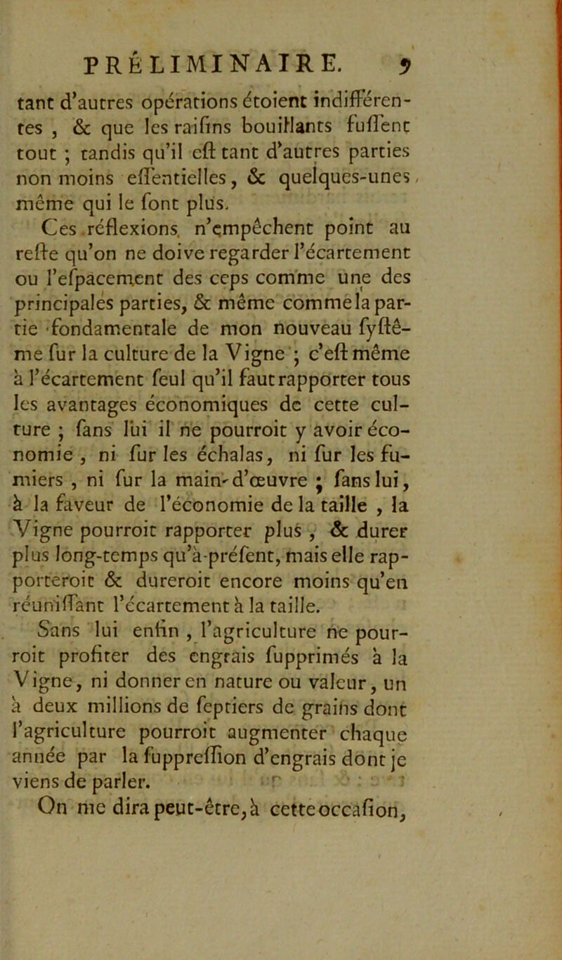 tant d’autres opérations étoient indifféren- tes J & que les raifins bouiHants fuflent tout ; tandis qu’il eft tant d’autres parties non moins effentielles, & quelques-unes, même qui le font plus. Ces réflexions, n’çmpêchent point au refle qu’on ne doive regarder l’écartement ou refpacenxent des ceps comme une des principales parties, & même commela par- tie 'fondamentale de mon nouveau fyftê- me fur la culture de la Vigne'; c’eftmême à l’écartement feul qu’il faut rapporter tous les avantages économiques de cette cul- ture ; fans lui il ne pourroit y avoir éco- nomie , ni fur les échalas, ni fur les fu- miers , ni fur la main-d’œuvre j fans lui, à la faveur de l’économie de la taille , la Vigne pourroit rapporter plus , & durer plus long-temps qu’à-préfent, mais elle rap- porteroic & dureroic encore moins qu’en réuniffant l’écartement h la taille. Sans lui enfln , l’agriculture ne pour- roit profiter des engrais fupprimés à la Vigne, ni donner en nature ou valeur, un a deux millions de feptiers de grailis dont l’agriculture pourroit augmenter chaque année par la fuppreflion d’engrais dont je viens de parler. ' - : On me dira peut-être, k cetteoccafion,