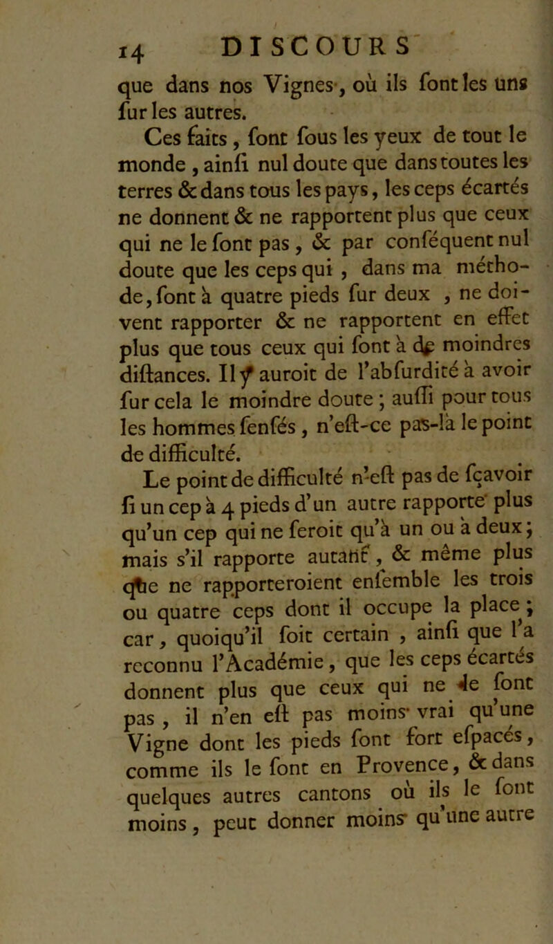 que dans nos Vignes-, où ils font les uns fur les autres. Ces faits, font fous les yeux de tout le monde , ainli nul doute que dans toutes les terres &dans tous les pays, les ceps écartés ne donnent & ne rapportent plus que ceux qui ne le font pas , & par conféquent nul doute que les ceps qui , dans ma métho- de, font à quatre pieds fur deux , ne doi- vent rapporter & ne rapportent en effet plus que tous ceux qui font a d^ moindres diftances. Il^auroit de l’abfurditéa avoir fur cela le moindre doute ; auflî pour tous les hommes fenfés, n’eft-ce pas-là le point de difficulté. Le point de difficulté meft pas de fçavoir fi un cep à 4 pieds d’un autre rapporte plus qu’un cep qui ne feroit qu’à un ou à deux j mais s’il rapporte autant, & même plus qtie ne rapporteroient enfemble les trois ou quatre ceps dont il occupe la place j car, quoiqu’il foit certain , ainfi que 1 a reconnu l’Académie, que les ceps écartés donnent plus que ceux qui ne 4e font pas , il n’en eft pas moins- vrai qu’une Vigne dont les pieds font fort efpacés, comme ils le font en Provence, dedans quelques autres cantons où ils le font moins, peut donner moins- qu’une autre