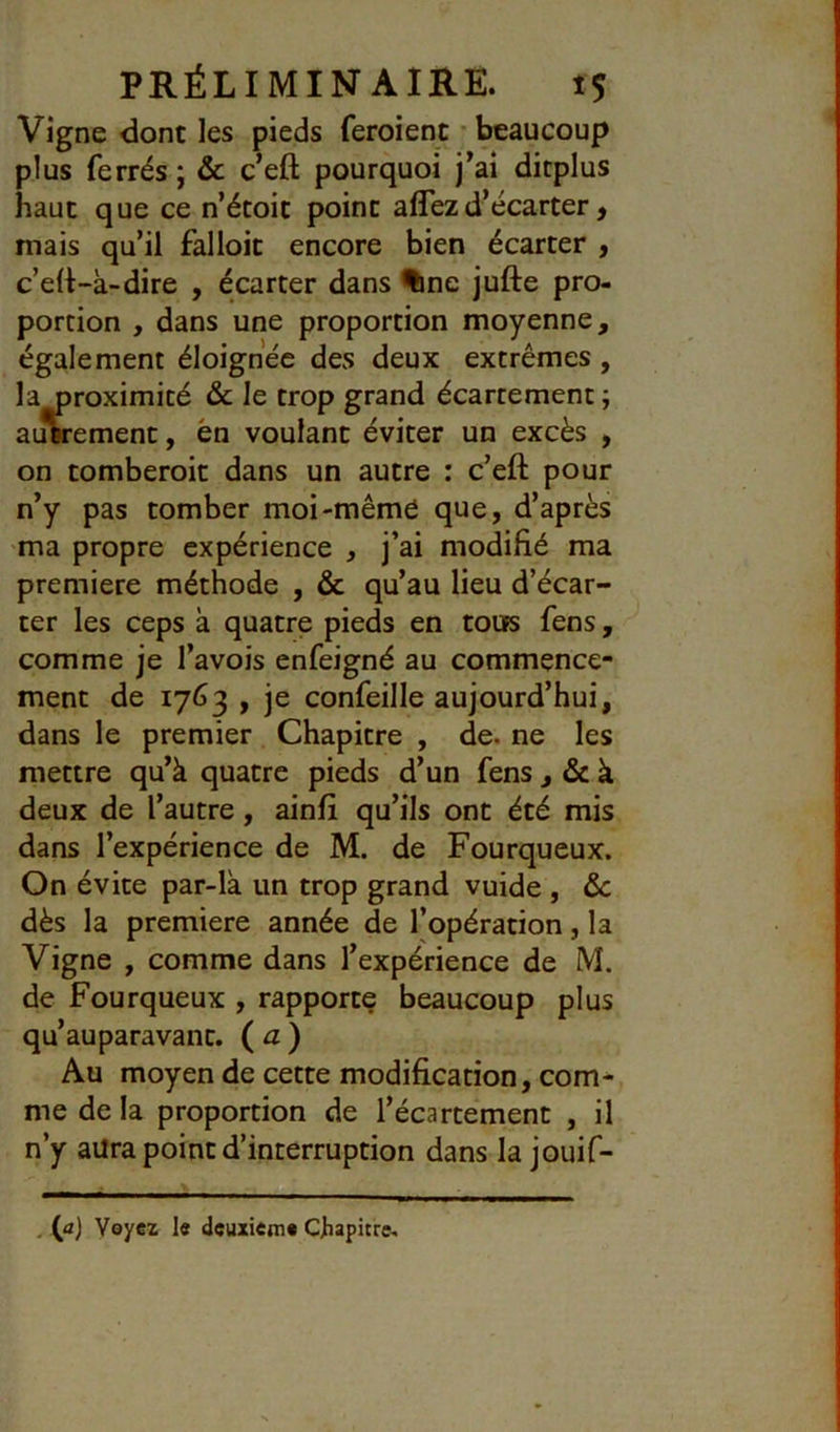 Vigne donc les pieds feroient • beaucoup plus ferrés ; & c’efl: pourquoi j^ai ditpius haut que ce n’étoit point affezd’écarter, mais qu’il falloir encore bien écarter , c’e(t-à-dire , écarter dans %ne jufte pro- portion , dans une proportion moyenne, également éloignée des deux extrêmes , la oroximité & le trop grand écartement ; auwement, en voulant éviter un excès , on comberoic dans un autre : c’efl: pour n’y pas tomber moi-même que, d’après ma propre expérience , j’ai modifié ma première méthode , & qu’au lieu d’écar- ter les ceps k quatre pieds en toiis fens, comme je l’avois enfeigné au commence- ment de 1763 , je confeille aujourd’hui, dans le premier Chapitre , de. ne les mettre qu’à quatre pieds d’un fens , & à deux de l’autre, ainfi qu’ils ont été mis dans l’expérience de M. de Fourqueux. On évite par-la un trop grand vuide , &c dès la première année de l’opération, la Vigne , comme dans l’expérience de M. de Fourqueux , rapporte beaucoup plus qu’auparavanc. (a) Au moyen de cette modification, com^ me de la proportion de l’écartement , il n’y aura point d’interruption dans la jouif- . (a) Voyez le deuxieme Cjhapitre^