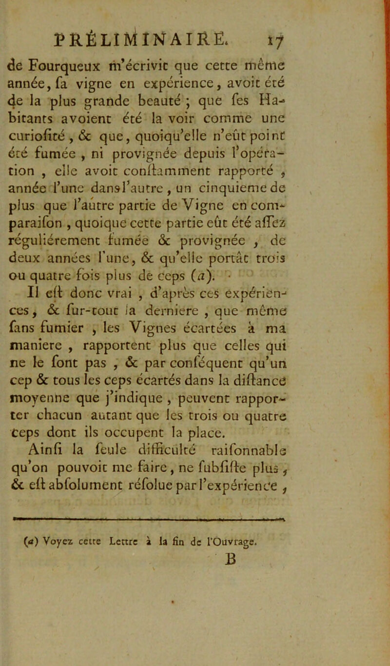 de Fourqueux m’écrivit que cette même année, fa vigne en expérience, avoit été 4e la plus grande beauté ; que fes Ha- bitants avoient été la voir comme une curiofité , & que, quoiqu’elle n’eût point été fumée , ni provignée depuis l’opéra- tion , elle avoit conIHmment rapporté , année l’une dansl’autre, un cinquième de plus que l’autre partie de Vigne en com-^ paraifon , quoique cette partie eût été aflez régulièrement fumée & provignée , de deux années l’une, & qu’elle portât trois ou quatre fois plus de ceps (12). • Il eff donc vrai , d’après ces expérien-< ces, & fur-tout la derniere , que meme fans fumier , les Vignes écartées à ma maniéré , rapportent plus que celles qui ne le font pas , & par conféquent qu’un cep & tous les ceps écartés dans la diftance moyenne que j’indique , peuvent rappor- ter chacun autant que les trois ou quatre Ceps dont ils occupent la place. Ainfi la feule difficulté raifonnabls qu’on pouvoir me faire, ne fubfiffe plus , & eüabfolumenc réfolue par l’expérience , {a) Voyez cette Lettre à la fin de l’Ouvrage. B