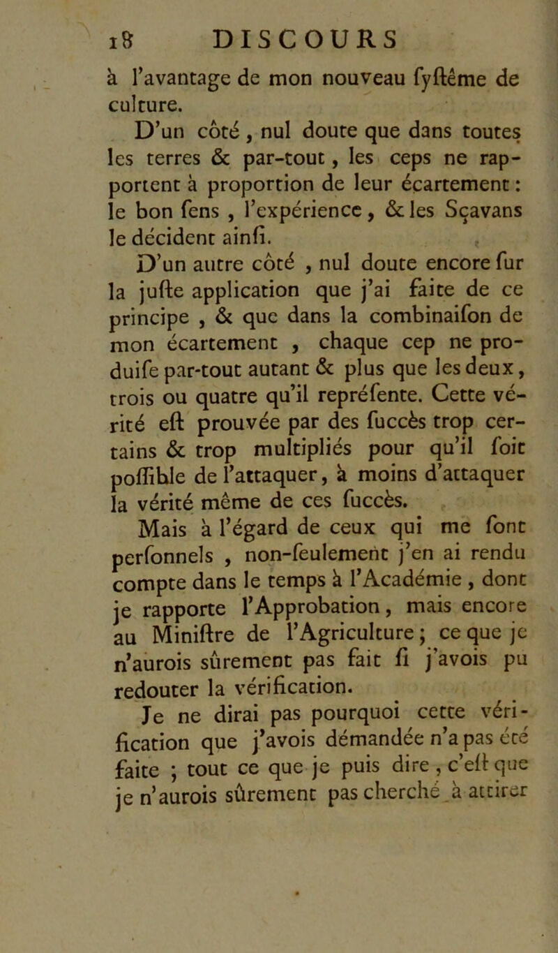 à Tavantage de mon nouveau fyftême de culture. D’un côté, nul doute que dans toutes les terres & par-tout, les ceps ne rap- portent à proportion de leur écartement : le bon fens , l’expérience, & les Sçavans le décident ainfi. D’un autre côté , nul doute encore fur la jufte application que j’ai faite de ce principe , & que dans la combinaifon de mon écartement , chaque cep ne pro- duife par-tout autant & plus que les deux, trois ou quatre qu’il repréfente. Cette vé- rité eft prouvée par des fuccès trop cer- tains & trop multipliés pour qu’il fait poflible de l’attaquer, à moins d’attaquer la vérité même de ces fuccès. Mais à l’égard de ceux qui me font perfonnels , non-feulemetit j’en ai rendu compte dans le temps k l’Académie , dont je rapporte l’Approbation, mais encore au Miniftre de l’Agriculture ; ce que je n’aurois sûrement pas fait fi j’avois pu redouter la vérification. Je ne dirai pas pourquoi cette véri- fication que j’avois demandée n’a pas été faite ; tout ce que je puis dire , c’efi que je n’aurois sûrement pas cherché a attirer