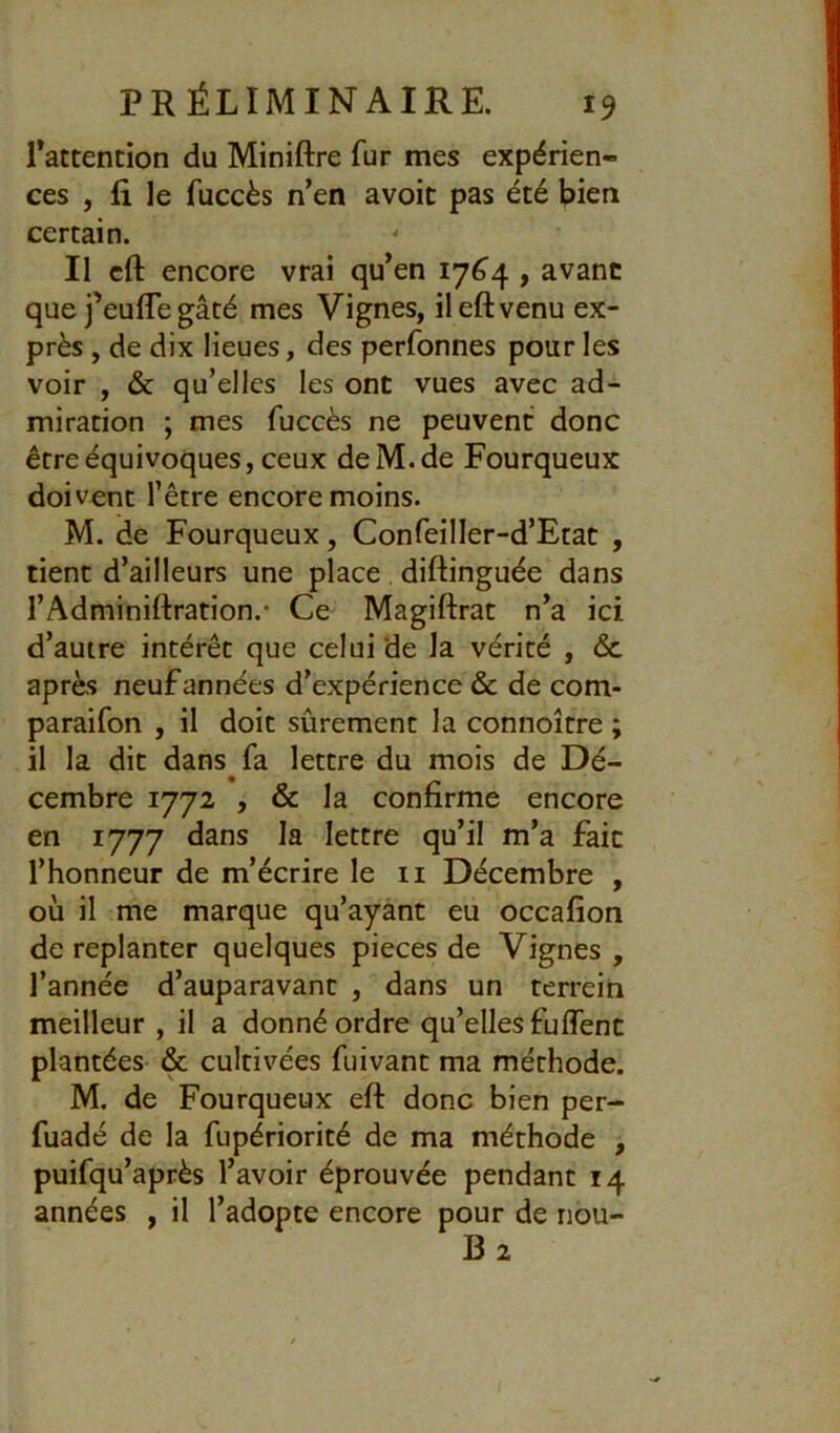 Tattention du Miniftre fur mes expérien- ces , fi le fuccès n’en avoir pas été bien certain. Il cft encore vrai qu’en 176^4 , avant que j’eufle gâté mes Vignes, ileftvenu ex- près , de dix lieues, des perfonnes pour les voir , & qu’elles les ont vues avec ad- miration ; mes fuccès ne peuvent donc être équivoques, ceux deM.de Fourqueux doivent l’être encore moins. M. de Fourqueux, Confeiller-d’Etat , tient d’ailleurs une place. diftinguée dans l’Adminiftration.* Ce Magiftrat n’a ici d’autre intérêt que celui de la vérité , 6c après neuf années d’expérience & de com- paraifon , il doit sûrement la connoître ; il la dit dans fa lettre du mois de Dé- cembre 1772 , & la confirme encore en 1777 dans la lettre qu’il m’a fait l’honneur de m’écrire le ii Décembre , où il me marque qu’ayant eu occafion de replanter quelques pièces de Vignes , l’année d’auparavant , dans un terrein meilleur , il a donné ordre qu’elles fuffent plantées & cultivées fuivant ma méthode. M. de Fourqueux eft donc bien per- fuadé de la fupériorité de ma méthode , puifqu’après l’avoir éprouvée pendant 14 années , il l’adopte encore pour de nbu- B2