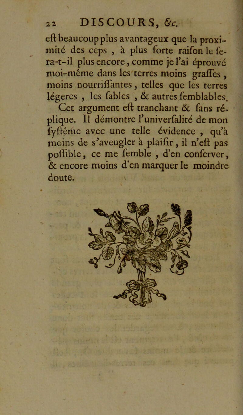 2Z DISCOURS, &c. cft beaucoup plus avantageux que la proxi- mité des ceps , à plus forte raifon le fe- ra-t-il plus encore, comme je l’ai éprouvé moi-même dans les terres moins graffes, moins nourriffantes, telles que les terres légères , les fables ,& autres femblables. Cet argument eft tranchant <Sc fans ré- plique. Il démontre l’univerfalité de mon fyftême avec une telle évidence , qu’à moins de s^aveugler à plaifir, il n’eft pas poflible, ce me femble , d’en conferver, & encore moins d’en marquer le moindre doute. s