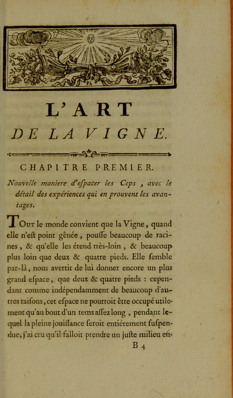 L A RT DELA VIGNE. CHAPITRE PREMIER. Nouvelle maniéré d'efpacer les Ceps j avec le détail des expériences qui en prouvent les avan- tages. T*OüT le monde convient que la Vigne, quand elle n’eft point gênée , poulTe beaucoup de raci- nes , & qu elle les étend très-loin , & beaucoup plus loin que deux & quatre pieds. Elle femble par-là, nous avertir de lui donner encore un plus grand efpace, que deux & quatre pieds : cepen- dant comme indépendamment de beaucoup d’au- tres raifons, cet efpace ne pourroit être occupé utile- ment qu’au bout d’un temsalTezlong , pendant le- quel la pleine jouiflance feroit entièrement fufpen- due, j’ai cru qu’il falloit prendre un jufte milieu eii- B4