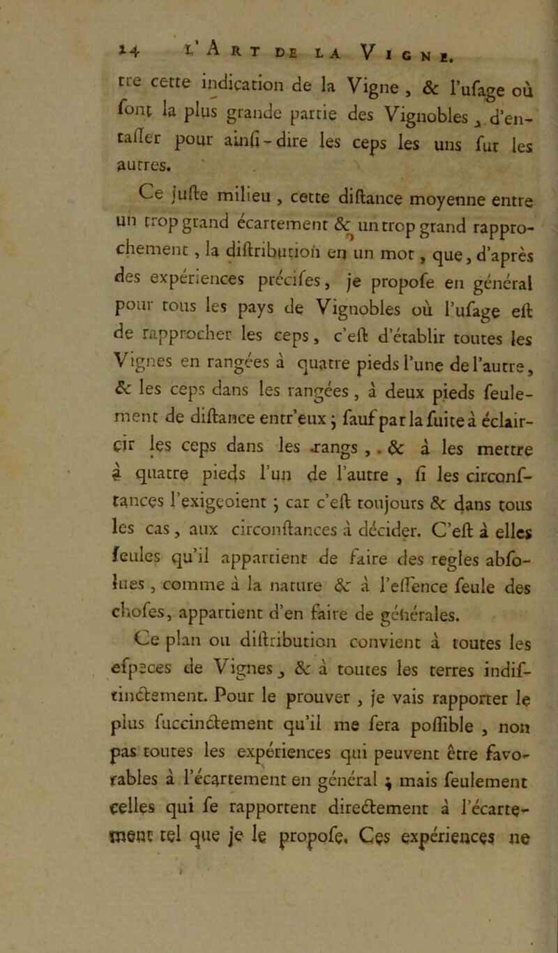 cie cette indication de la Vigne , & Tufage où font la plus grande partie des Vignobles d’en- cader pour aind - dire les ceps les uns fur les autres. Ce juffce milieu , cette diftance moyenne entre un trop grand écartement & un trop grand rappro- chement , la diftributioh en un mot, que, d’après des expériences prccifes, je propofe en général pour tous les pays de Vignobles où l’ufage eft de rapprocher les ceps, c’eft d’établir toutes les Vignes en rangées à quatre pieds l’une de l’autre, & les ceps dans les rangées, à deux pieds feule- ment de diftance entr’eux j faufparlafuiteà éclair- cir les ceps dans les jangs ,. & à les mettre 4 quatre pieds l’un de l’autre , fi les circonf- tances l’exigeoient j car c’eft toujours & dans tous les cas, aux circonftances à décider. C’eft a elles feules qu’il appartient de faire des réglés ablb- lues, comme à la nature <i l’eflence feule des chofes, appartient d’en faire de générales. Ce plan ou diftribution convient à toutes les , efpeces de Vignes j & à toutes les terres indif- tindlement. Pour le prouver , je vais rapporter le plus fuccinétement qu’il me fera poflible , non pas toutes les expériences qui peuvent être favo- rables à l’écartement en général ; mais feulement celles qui fe rapportent direétement à l’écartç- went tel que je le propofe. Ces expériences ne