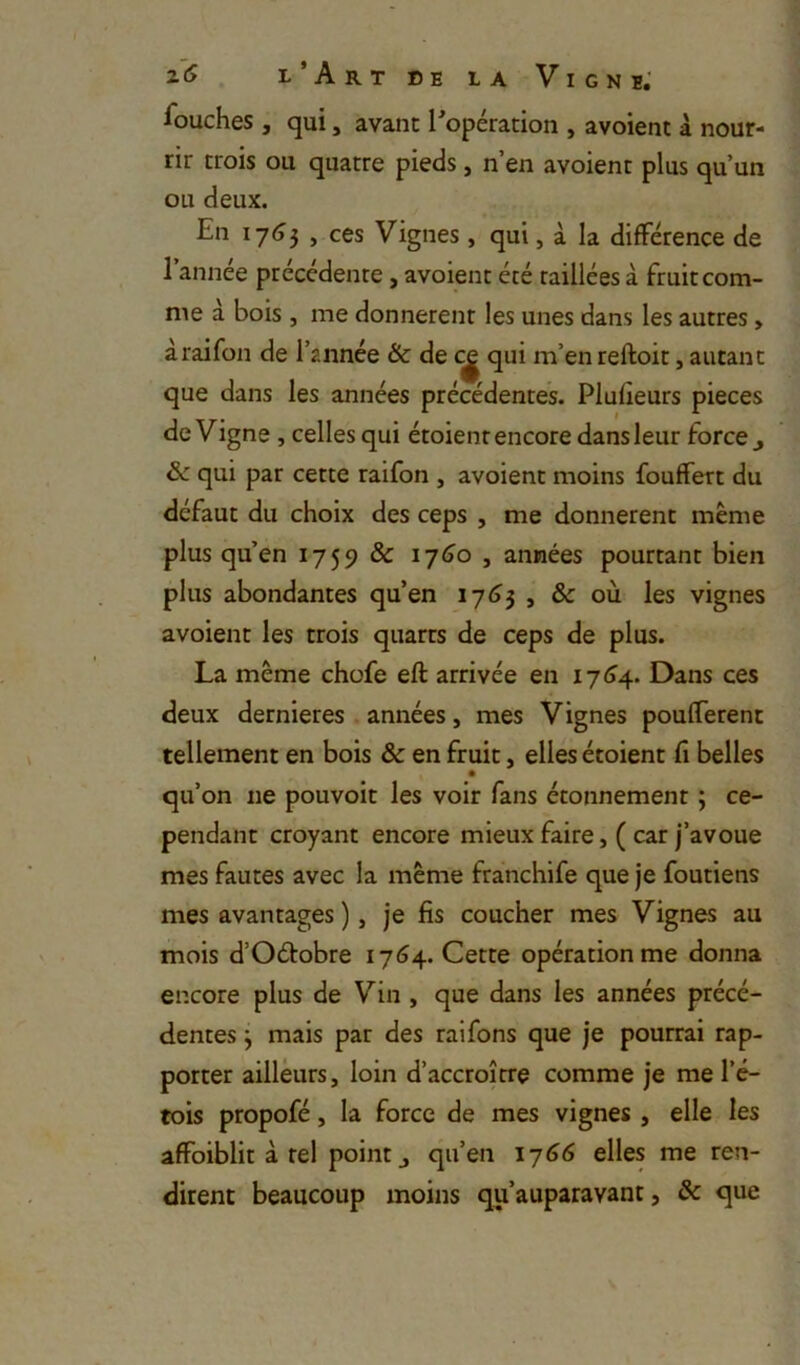 iouches , qui, avant ^opération , avoient à nour- rir trois ou quatre pieds, n’en avoient plus qu’un ou deux. En 1755 , ces Vignes, qui, à la différence de l’année précédente, avoient été raillées à fruit com- me à bois , me donnèrent les unes dans les autres > àraifon de l’année & de c^ qui m’en reftoit, autant que dans les années précédentes. Plufieurs pièces de Vigne, celles qui étoienr encore dans leur force j & qui par cette raifon , avoient moins fouffert du défaut du choix des ceps , me donnèrent même plus qu’en 1759 & i-j6o , années pourtant bien plus abondantes qu’en I7<j3 , & où les vignes avoient les trois quarts de ceps de plus. La même chofe eft arrivée en 17 <>4. Dans ces deux dernieres années, mes Vignes pouffèrent tellement en bois & en fruit, elles étoient fi belles • qu’on ne pouvoit les voir fans étonnement ; ce- pendant croyant encore mieux faire, ( car j’avoue mes fautes avec la même franchife que je foutiens mes avantages ), je fis coucher mes Vignes au mois d’Oétobre 1764. Cette opération me donna encore plus de Vin , que dans les années précé- dentes j mais par des raifons que je pourrai rap- porter ailleurs, loin d’accroître comme je me l’é- tois propofé, la force de mes vignes , elle les affoiblit à tel point J qu’en ij66 elles me ren- dirent beaucoup moins qu’auparavant, & que