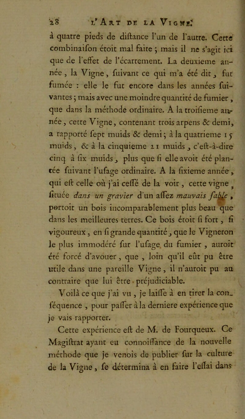 à quatre pieds de diftance l’un de l’autre. Cette' combinaifon étoit mal faite ; mais il ne s’agit ici que de l’effet de l’écartement. La deuxieme an- née , la Vigne, fuivant ce qui m’a été dit j fut fumée : elle le fut encore dans les années fui- vantes ; mais avec une moindre quantité de fumier, que dans la méthode ordinaire. A la troifieme aa- nce, cette V^igne, contenant trois arpens & demi, a rapporté fept muids & demi ; à la quatrième i 5 muids, & à la cinquième 11 muids j c’eft-à-dire cinq à fix muids ^ plus que fi elle avoir été plan- tée fuivant l’ufage ordinaire. A la fixieme année, qui eft celle où j’ai ceffé de la voir , cette vigne ^ fimée dans un gravier d’un afféz mauvais » pertoit un bois incomparablement plus beau que dans les meilleures terres. Ce bois étoit fi fort, fi vigoureux. en fi grande quantité j que le Vigneron le plus immodéré fur l’ufage. du fumier , auroit été forcé d’avouer, que , loin qu’il eût pu être utile dans une pareille Vigne, il n’auroit pu au contraire que lui être • préjudiciable. Voilà ce que j’ai vu , je laiffe à en tirer la con_ féquence , pour paffer à la derniere expérience que je vais rapporter. Cette expérience eft de M. de Fourqueux. Ce Magiftrat ayant eu connoifTânee de la nouvelle méthode que je venois de publier fur la culture de la Vigne, fe détermina à en faire l’eftai dans