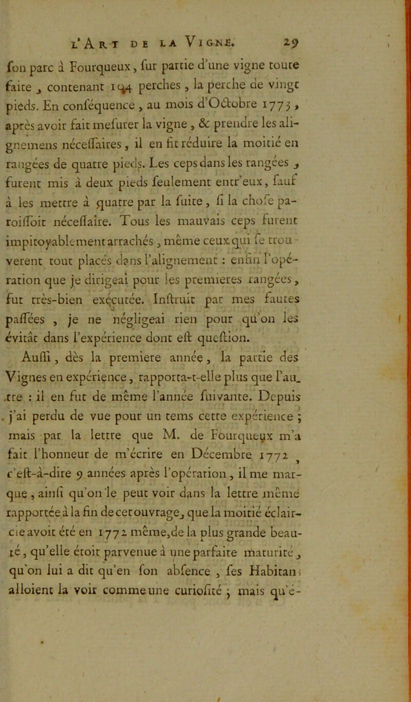 l‘ A B. T DE L A VI GNJÊ. Z5> füii parc à Fourqaeux, fur partie d’une vigne toute faite J contenant ic^ perches , la perche de vingt pieds. En conféquence , au mois d’Odtobre 1773 » après avoir fait melurer la vigne, & prendre les ali- gnemens nécellaires, il en fit réduire la moitié en rangées de quatre pied^. Les ceps dans les rangées j furent mis à deux pieds feulement entr’eux, fauf à les mettre à quatre par la fuite, fi la chofe pa- roilfoit néceflaire. Tous les mauvais ceps furent impitoyablement arrachés, même ceuxqui fe trou- vèrent tout placés dans l’alignement : enfin l’opé- ration que je dirigeai pour les premières rangées, fut très-bien exécutée. Inftruit par mes fautes pafifées , je ne négligeai rien pour qu’on les évitât dans l’expérience dont eft qucftion. Aufli, dès la première année, la partie des Vignes en expérience, rapporta-t-elle plus que Tau. .tte : il en fut de même l’année fuivante. Depuis . j’ai perdu de vue pour un teins cette expérience ; mais par la lettre que M. de Fourcpieyx m’u fait l’honneur de m’écrire en Décembre 1772 c’eft-à-dlre 9 années après l’opérarion, il me mar- que , ainfi qu’on'le peut voir dans la lettre memé rapportée à la fin decerouvragej que la moitié éclair- cieavoit été en 1772 mcmejde la plus grande beau- ré, qu’elle étoit parvenue â une parfaite maturité j qu’on lui a dit qu’en fon abfence , fes Habitani alloient la voir comme une curiofité j mais que-