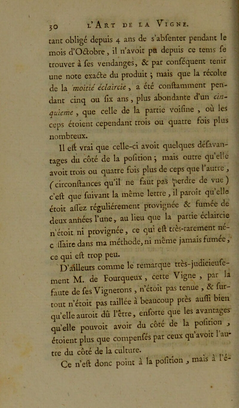 tant obligé depuis 4 ans de s abfenter pendant le mois d’Odobre, il n avoir pu depuis ce tems fe trouver à fes vendanges, & par confequent tenir une note exaéte du produit ÿ mais que la récolté de la 'moitié éclaircie, a été conftamment pen- dant cinq ou fix ans, plus abondante d un cin- quième , que celle de la partie voifine , où les ceps étoient cependant trois ou quatre fois plus nombreux. 11 ert: vrai que celle-ci avoir quelques défavan- tages du côté de la pofition ; mais outre quelle avoir trois ou quatre fois plus de ceps que l’autre , ('circonftances qu’il ne faut paS -^erdre^de vue) c’eft que fuivant la meme lettre , il paroît qu elle étoit alTez régulièrement provignée & fumée de deuxanhées l’une, au lieu que la partie eclaircie n’étoit ni provignée, ce qui eft très-rarement ne- c ifaire dans ma méthode, ni même jamais fumee,' ce qui eft trop peu. . . • r D’ailleurs comme le remarque très-judicieute- ment M. de Fourqueux , cette Vigne , par la faute de fes Vignerons , n’étoit pas tenue , & fur- tout n’étoit pas taillée à beaucoup près aufti bien qu’elle auroit dû l’ètre, enforte que les avantages quelle pouvoir avoir du cote' de la pofition j étoient plus que compenfés par ceux qu avoit 1 au tre du côté de la culture. ^ ^ Ce n’eft donc point à la pofition , mais a e- 3