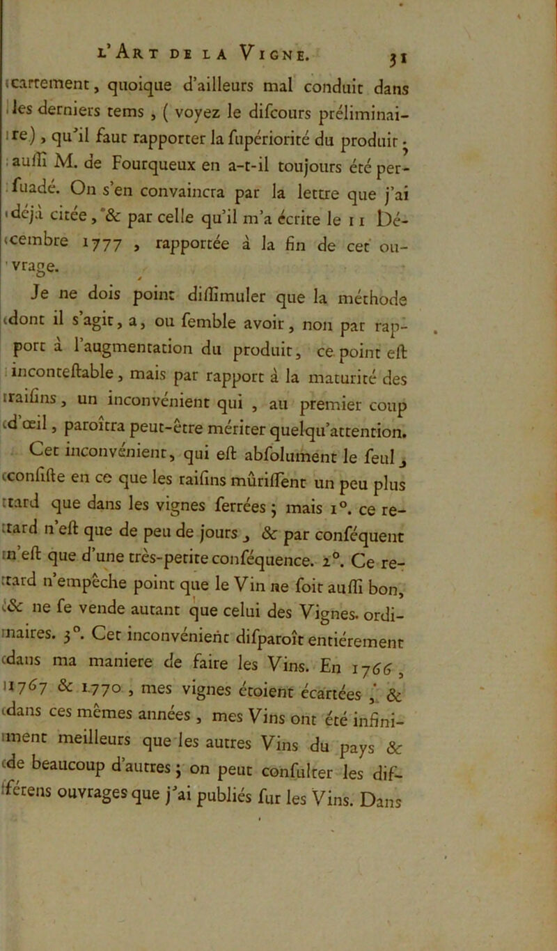 J carrément, quoique d’ailleurs mal conduit dans I les derniers rems , ( voyez le difcours préliminai- 1 re ), qu'il fauc rapporter la fupériorité du produit • .aufîî M. de Fourqueux en a-t-il toujours été per- ;fuadé. On s’en convaincra par la lettre que j’ai idcja citee ,*& par celle qu’il m’a écrite le 11 iDé- «cembre 1777 , rapportée à la fin de cet ou- ' vrage. ^ * Je ne dois point difiîmuler que la méthode |(dont il s agir, a, ou femble avoir, non par rap- port a 1 augmentation du produit, ce point eft I i inconteftable, mais par rapport à la maturité des iraifins, un inconvénient qui , au premier coup i.d oeil, paroîtra peut-être mériter quelc[u’attention. Cet inconvénient, qui eft abfolument le feul j (confifte en ce que les raifins mûriflent un peu plus ttard que dans les vignes ferrées ; mais 1°. ce re- itard n’eft que de peu de jours , & par conféquent in’eft que d’une très-petite conféquence. 2°. Ce re- «tard n empeche point que le Vin ne foit auflî bon, ne fe vende autant que celui des Vignes, ordi- rnaires. 3°. Cet inconvénient difparoît entièrement cdans ma maniéré de faire les Vins. En 1761?, 11767 & 1.770 , mes vignes étoient écartées & cdans ces mêmes années , mes Vins ont été infini- iment meilleurs que les autres Vins du pays & cde beaucoup d’autres;-on peut confulter les dif- tférens ouvrages que j'ai publiés fur les Vins. Dans