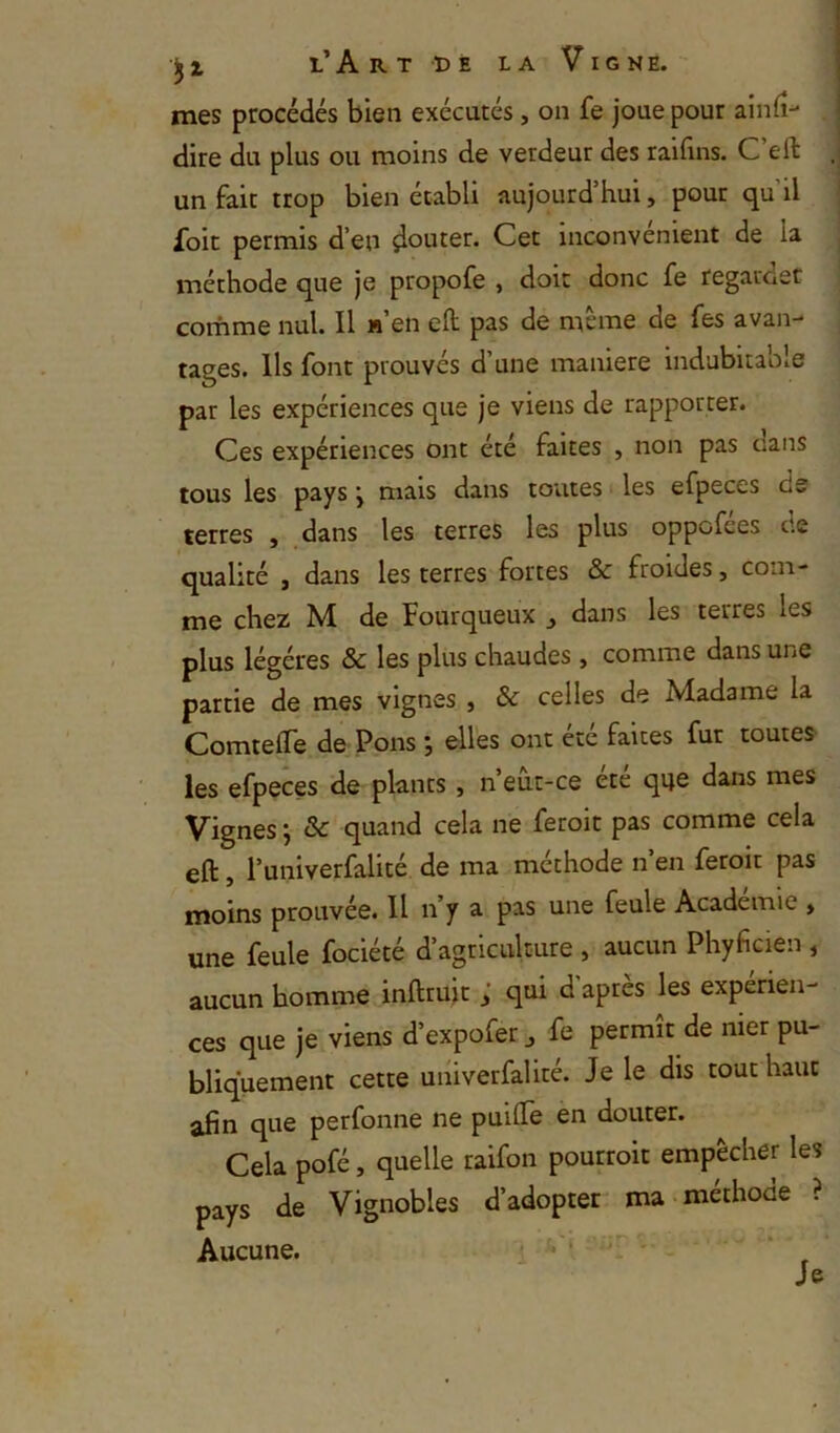 mes procédés bien exécutés, on fe joue pour ainiî- dire du plus ou moins de verdeur des raifins. C’eft un fait trop bien établi aujourd’hui, pour qu’il Toit permis d’en çlouter. Cet inconvénient de la méthode que je propofe , doit donc fe regarder corhme nul. Il h en eft pas de meme de fes avan- tages. Ils font prouvés d’une maniéré indubitable par les expériences que je viens de rapporter. Ces expériences ont été faites , non pas cans tous les pays \ mais dans toutes les efpeces de terres , dans les terres les plus oppofees de qualité , dans les terres fortes & froides, com- me chez M de Fourqueux , dans les terres les plus légères & les plus chaudes , comme dans une partie de mes vignes , & celles de Madame la ComtelTe de Pons elles ont etc faites fur toutes les efpeces de plants , n’eut-ce etc qije dans mes Vignes ; ôc quand cela ne feroit pas comme cela eft, l’univerfalité de ma méthode n’en feroit pas moins prouvée. Il n’y a pas une feule Academie , une feule fociété d’agriculture , aucun Phyficien , aucun homme infttuit ; qui d'après les expérien- ces que je viens d’expofer ^ fe permît de nier pu- bliquement cette univerfalité. Je le dis tout haut afin que perfonne ne puilTe en douter. Cela pofé, quelle raifon pourroit empêcher les pays de Vignobles d’adopter ma-methoae ? Aucune. i ^ ‘ ' Je