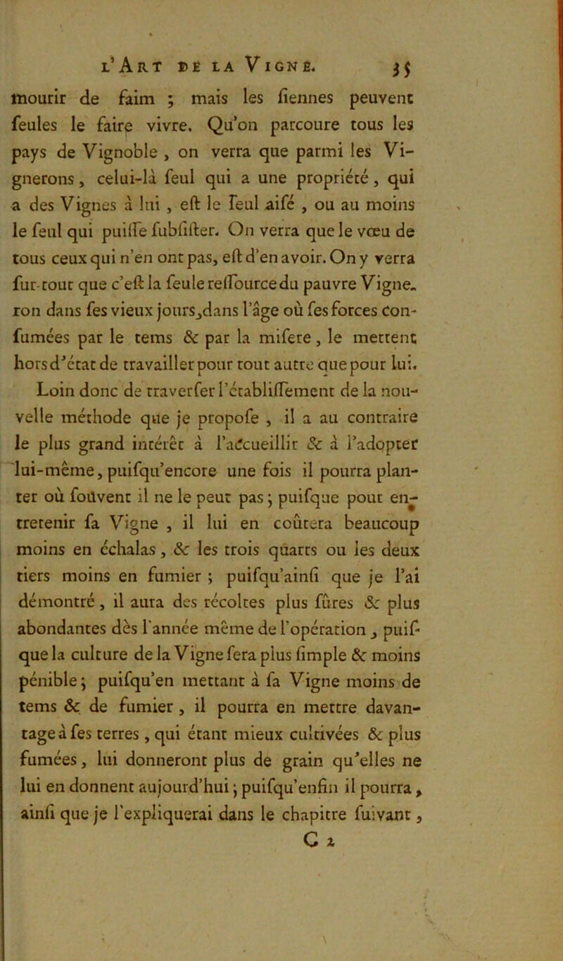 mourir de faim ; mais les fiennes peuvent feules le fairp vivre. Qu’on parcoure tous les pays de Vignoble , on verra que parmi les Vi- gnerons , celui-là feul qui a une propriété, qui a des Vignes à lui , eft le feul aifé , ou au moins le feul qui puilfe fubfifter. On verra que le vœu de tous ceux qui n’en ont pas, eft d’en avoir. On y verra fur-rout que c’eftla feule reftburcedu pauvre Vigne, ron dans fes vieux jonrSjdans l’âge où fes forces Con- fumées par le tems ôc par la mifere, le mettent horsd’état de travailler pour tout autre quepour lui. Loin donc de traverfer rctabllfTemcnt de la nou- velle méthode que je propofe , il a au contraire le plus grand intérêt à l’adcueillir & à l’adopter lui -même, puifqu’encore une fois il pourra plan- ter où foilvent il ne le peut pas ; puifque pour en- tretenir fa Vigne , il lui en coûtera beaucoup moins en éclialas, & les trois qûarrs ou les deux tiers moins en fumier ; puifqu’ainft que je l’ai démontré , il aura des récoltes plus fûtes & plus abondantes dès Tannée même de l’opération ^ puif que la culture de la Vigne fera plus fimple & moins pénible \ puifqu’en mettant à fa Vigne moins de tems ôc de fumier , il pourra en mettre davan- tage à fes terres, qui étant mieux cultivées & plus fumées, lui donneront plus de grain qu'elles ne lui en donnent aujourd’hui ; puifqu’enfin il pourra, ainfi que je l’expliquerai dans le chapitre fuivant, G a