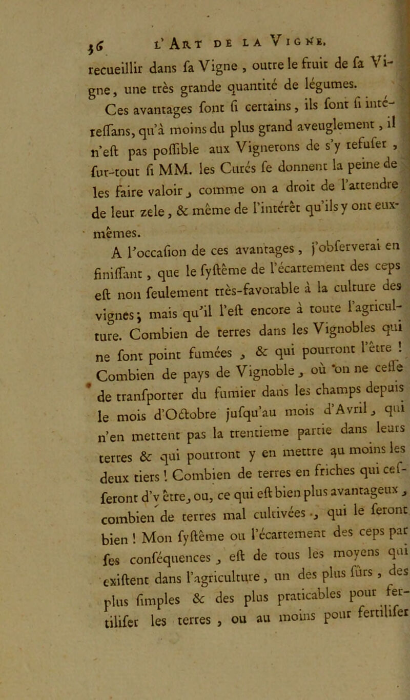 recueillir dans fa Vigne , outre le fruit de fa \ gne y une très grande quantité de legumes. Ces avantages font Ci certains, ils font fi intc- relfans, qu’à moins du plus grand aveuglement, il n’eft pas polTible aux Vignerons de s’y tefufer , ^ fur-tout fl MM. les Curés fe donnent la peine de ; les faire valoir j comme on a droit de 1 attendre de leur zele, & même de l’intérêt qu’ils y ont eux- • mêmes. A Toccafion de ces avantages , j’obferverai en finilTant, que le fyftême de l’écartement des ceps eft non feulement très-favorable à la culture des vignes i mais qu’il l’eft encore à toute l’agricul- ture. Combien de terres dans les Vignobles qui ne font point fumées , & qui pourront l’être ! Combien de pays de Vignoble ^ où *on ne cefle * de tranfporter du fumier dans les champs depuis le mois d’Oélobre jufqu’au mois d’Avril^ qui n’en mettent pas la trentième partie dans leurs terres & qui pourront y en mettre ^u moins les deux tiers l Combien de terres en friches qui cef- feront d’v êtrcj ou, ce qui eft bien plus avantageux ^ combien de terres mal cultivéesqui le feront bien ! Mon fyftême ou l’écartement des ceps par fes conféquences , eft de tous les moyens qui exiftent dans l’agriculture, un des plus furs, des plus fimples & des plus praticables tilifet les terres , ou au moins pour femUfer