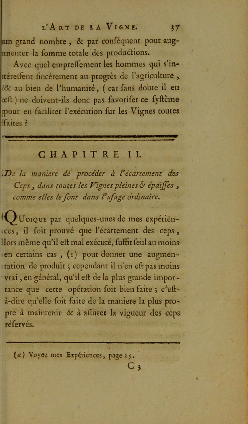 lun grand nombre , & par conféquent pour aug- imenter la fomme totale des productions. Avec quel emprelTement les hommes qui s’in- ttcrelfent fincérement au progrès de l’agriculture > au bien de l’humanité, ( cat fans doute il en teft ) ne doivent-ils donc pas favorifer ce fyftême {pour en faciliter l’exécution fur les Vignes toutes tfaites ? CHAPITRE IL 'i'Z)c la maniéré dé procéder à Vécartement des Ceps y dans toutes les Vignes pleines épaijfes y comme elles le font dans t ufagè ordinaire, ^(^UoiQUE par quelques-unes de mes expérien- (ces, il foit prouvé que l’écartement des ceps. Hors même qu’il eft mal exécuté, fuffitfeul au moins (cn certains cas j (i) pour donner une augmen- I ration de produit j cependant il n’en eft pas moins ' vrai, en général, qu’il eft de la plus grande impôt - tance que cette opération foie bien faite ; c’eft- à-dire qu’elle foit faite de la maniéré la plus pro~ pre à maintenir & à afturet la vigueur des ceps réfervés. (a) Voyez mes Expériences, pagez^.