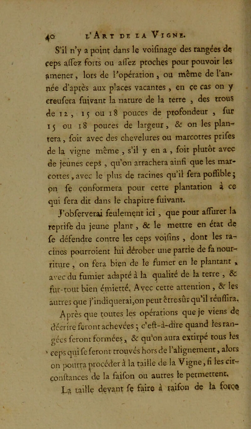 S’il n’y a poinç dans le voifînage des rangées de çeps aflez forts ou aflez proches pour pouvoir les ^niener, lors de l’opération , ou même de l’an-» îiée d’après aux places vacantes , en çe cas on y creufeta fuivant la nature de la terre j des trous de IZ , 15 ou 18 pouces de profondeur , fur 15 ou 18 pouces de largeur, & on les plan-! tera, foit avec des chevelures ou marcottes prifes de la vigne même , s’il y en a , foit plutôt avec de jeûnes cepS , qu’on arrachera ainfi que les mar- cottes , avec le plus de racines qu’il fera poflible 5 pn fe conformera pour cette plantation a ce qui fera dit dans le chapitre fuivant. J’obferverai feulement ici , que pour afTurer la reprife du jeune plant, & le mettre en état de fe défendre contre les ceps voifins , dont les ra-. cines pourroient lui dérober une partie de fa nour-- riture , on fera bien de le fumer en le plantant » a\'ec du fumier adapté à la qualité de la terre » & fur-tout bien émietté. Avec cette attention, &■ les autres que j’indiquerai,on peut êtresur qu’il reuffira. Après que toutes les opérations que je viens de dccri're feront achevées j c'eft-à-dire quand les ran- gées feront formées, & qu'on aura extirpé cous les ' ceps qui fe feront trouvés hors de l’alignement, alors on pourra ^^roccder d la taille de la Vigne, fi les cir-s confiances de la faifon ou autres le permettent, taille devant fe faire à raifo^i foççe
