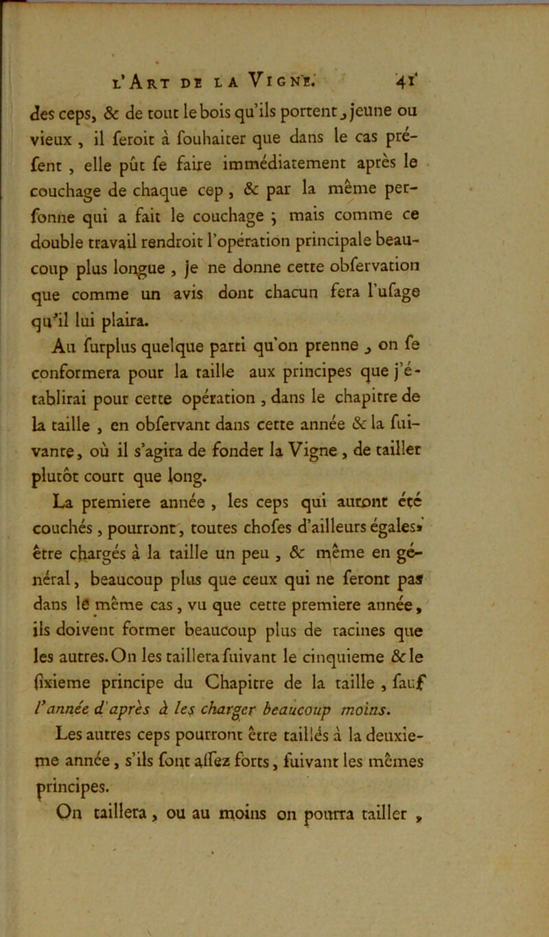 des ceps, & de tout le bois qu’ils portent ^ jeune ou vieux , il feroit à fouhaicer que dans le cas pre- fent , elle pût fe faire immédiatement après le couchage de chaque cep, & par la meme pet- fonne qui a fait le couchage ; mais comme ce double travail rendroit l’opération principale beau- coup plus longue , je ne donne cette obfervation que comme un avis dont chacun fera l’ufage qu^il lui plaira. Au furplus quelque parti qu’on prenne ^ on fe conformera pour la taille aux principes que j’é- tablirai pour cette opération , dans le chapitre de la taille , en obfervant dans cette année & la fui- vante, où il s’agira de fonder la Vigne , de tailler plutôt court que long. La première année , les ceps qui auront été couchés, pourront, toutes chofes d’ailleurs égales» être chargés à la taille un peu , & même en gé- néral , beaucoup plus que ceux qui ne feront pas dans I0 même cas, vu que cette première année, ils doivent former beaucoup plus de racines que les autres.On les taillerafuivant le cinquième &le (îxieme principe du Chapitre de la taille , fauf l'année d'après à le^ charger beaucoup moins. Les autres ceps pourront être taillés à la deuxie- me année, s’ils font alfez forts, fuivant les mêmes principes. On taillera, ou au moins on pourra tailler ,